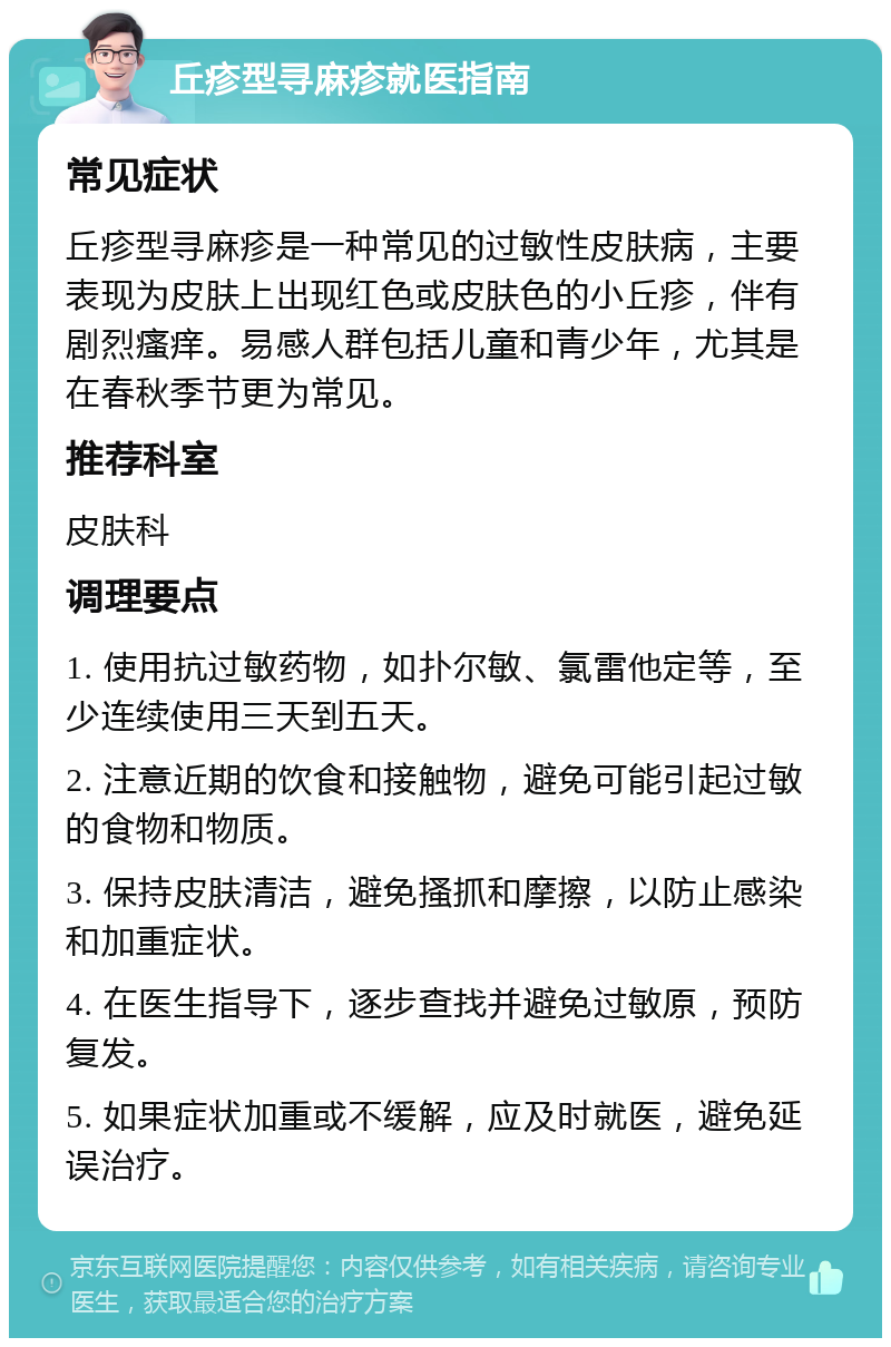 丘疹型寻麻疹就医指南 常见症状 丘疹型寻麻疹是一种常见的过敏性皮肤病，主要表现为皮肤上出现红色或皮肤色的小丘疹，伴有剧烈瘙痒。易感人群包括儿童和青少年，尤其是在春秋季节更为常见。 推荐科室 皮肤科 调理要点 1. 使用抗过敏药物，如扑尔敏、氯雷他定等，至少连续使用三天到五天。 2. 注意近期的饮食和接触物，避免可能引起过敏的食物和物质。 3. 保持皮肤清洁，避免搔抓和摩擦，以防止感染和加重症状。 4. 在医生指导下，逐步查找并避免过敏原，预防复发。 5. 如果症状加重或不缓解，应及时就医，避免延误治疗。