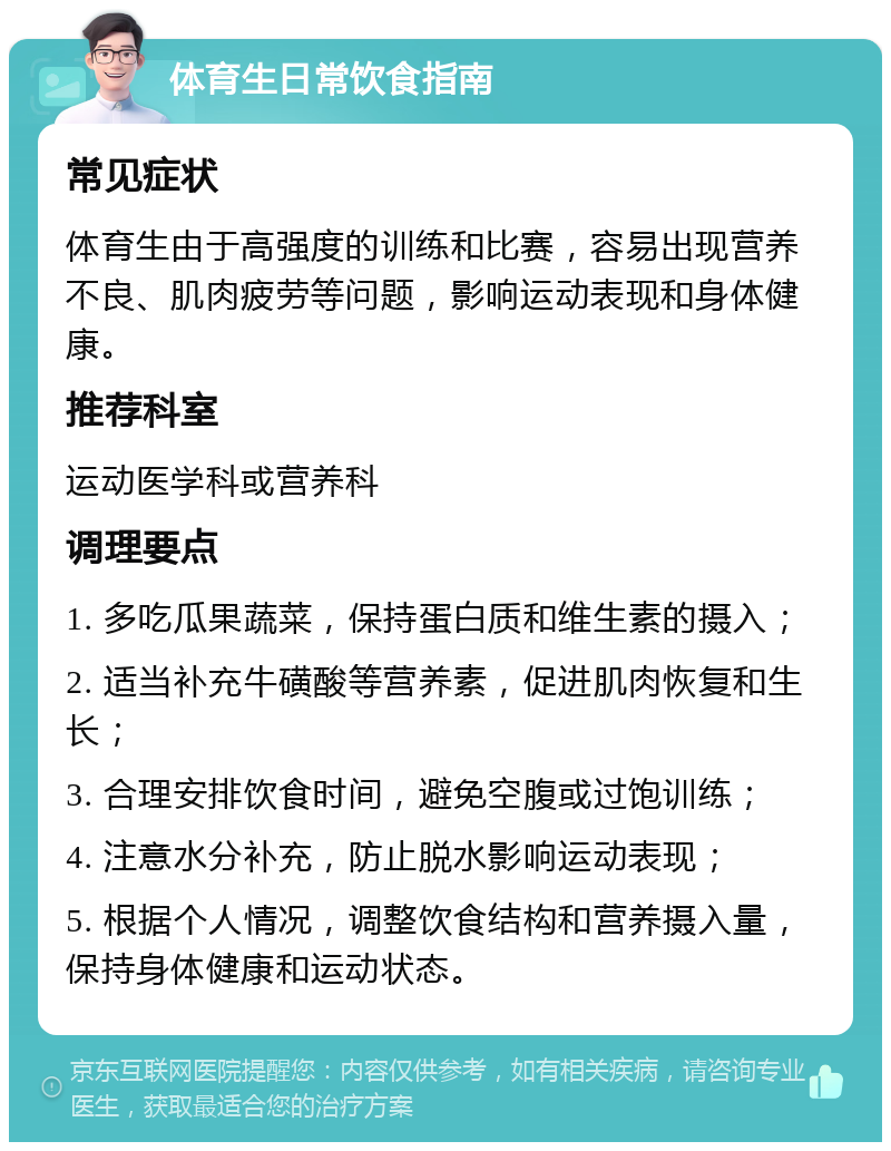 体育生日常饮食指南 常见症状 体育生由于高强度的训练和比赛，容易出现营养不良、肌肉疲劳等问题，影响运动表现和身体健康。 推荐科室 运动医学科或营养科 调理要点 1. 多吃瓜果蔬菜，保持蛋白质和维生素的摄入； 2. 适当补充牛磺酸等营养素，促进肌肉恢复和生长； 3. 合理安排饮食时间，避免空腹或过饱训练； 4. 注意水分补充，防止脱水影响运动表现； 5. 根据个人情况，调整饮食结构和营养摄入量，保持身体健康和运动状态。