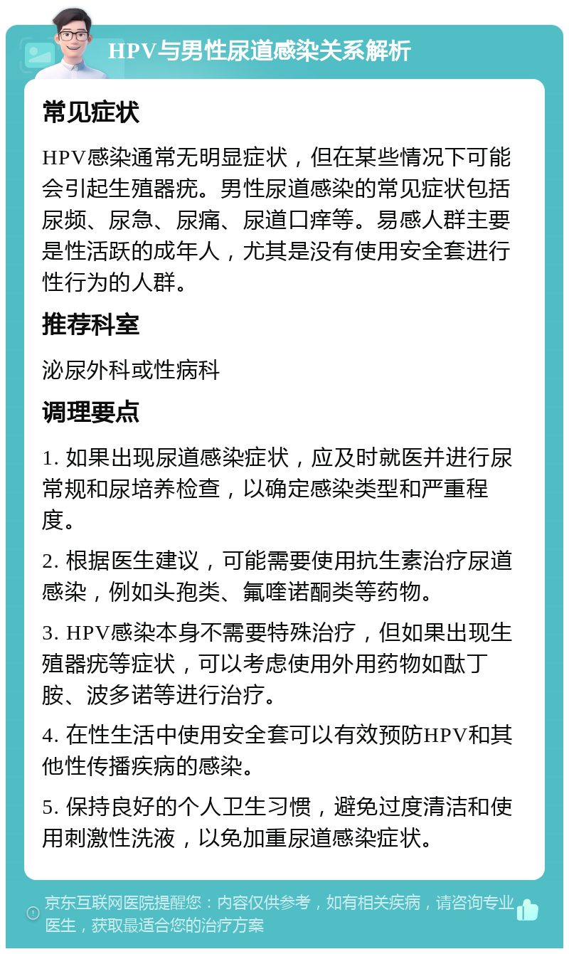 HPV与男性尿道感染关系解析 常见症状 HPV感染通常无明显症状，但在某些情况下可能会引起生殖器疣。男性尿道感染的常见症状包括尿频、尿急、尿痛、尿道口痒等。易感人群主要是性活跃的成年人，尤其是没有使用安全套进行性行为的人群。 推荐科室 泌尿外科或性病科 调理要点 1. 如果出现尿道感染症状，应及时就医并进行尿常规和尿培养检查，以确定感染类型和严重程度。 2. 根据医生建议，可能需要使用抗生素治疗尿道感染，例如头孢类、氟喹诺酮类等药物。 3. HPV感染本身不需要特殊治疗，但如果出现生殖器疣等症状，可以考虑使用外用药物如酞丁胺、波多诺等进行治疗。 4. 在性生活中使用安全套可以有效预防HPV和其他性传播疾病的感染。 5. 保持良好的个人卫生习惯，避免过度清洁和使用刺激性洗液，以免加重尿道感染症状。