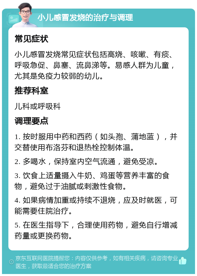 小儿感冒发烧的治疗与调理 常见症状 小儿感冒发烧常见症状包括高烧、咳嗽、有痰、呼吸急促、鼻塞、流鼻涕等。易感人群为儿童，尤其是免疫力较弱的幼儿。 推荐科室 儿科或呼吸科 调理要点 1. 按时服用中药和西药（如头孢、蒲地蓝），并交替使用布洛芬和退热栓控制体温。 2. 多喝水，保持室内空气流通，避免受凉。 3. 饮食上适量摄入牛奶、鸡蛋等营养丰富的食物，避免过于油腻或刺激性食物。 4. 如果病情加重或持续不退烧，应及时就医，可能需要住院治疗。 5. 在医生指导下，合理使用药物，避免自行增减药量或更换药物。