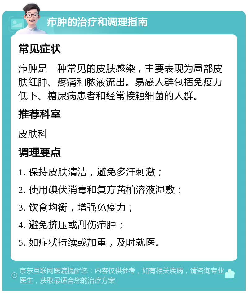 疖肿的治疗和调理指南 常见症状 疖肿是一种常见的皮肤感染，主要表现为局部皮肤红肿、疼痛和脓液流出。易感人群包括免疫力低下、糖尿病患者和经常接触细菌的人群。 推荐科室 皮肤科 调理要点 1. 保持皮肤清洁，避免多汗刺激； 2. 使用碘伏消毒和复方黄柏溶液湿敷； 3. 饮食均衡，增强免疫力； 4. 避免挤压或刮伤疖肿； 5. 如症状持续或加重，及时就医。