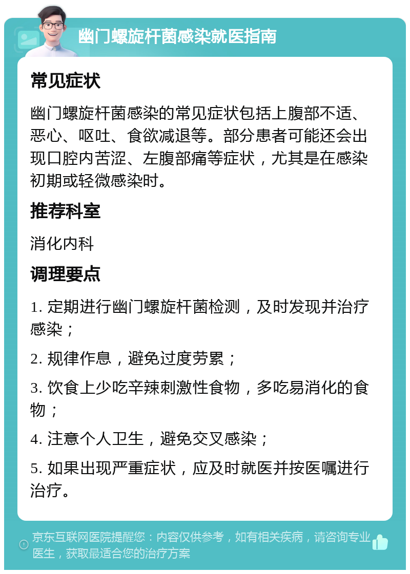 幽门螺旋杆菌感染就医指南 常见症状 幽门螺旋杆菌感染的常见症状包括上腹部不适、恶心、呕吐、食欲减退等。部分患者可能还会出现口腔内苦涩、左腹部痛等症状，尤其是在感染初期或轻微感染时。 推荐科室 消化内科 调理要点 1. 定期进行幽门螺旋杆菌检测，及时发现并治疗感染； 2. 规律作息，避免过度劳累； 3. 饮食上少吃辛辣刺激性食物，多吃易消化的食物； 4. 注意个人卫生，避免交叉感染； 5. 如果出现严重症状，应及时就医并按医嘱进行治疗。