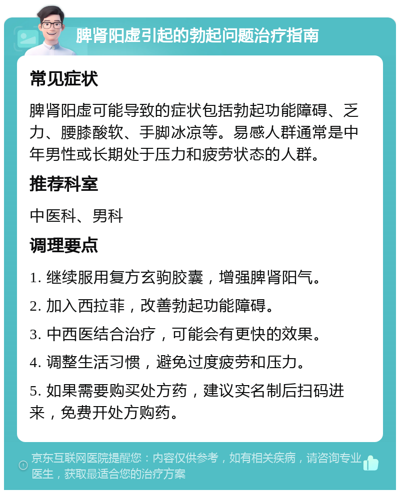 脾肾阳虚引起的勃起问题治疗指南 常见症状 脾肾阳虚可能导致的症状包括勃起功能障碍、乏力、腰膝酸软、手脚冰凉等。易感人群通常是中年男性或长期处于压力和疲劳状态的人群。 推荐科室 中医科、男科 调理要点 1. 继续服用复方玄驹胶囊，增强脾肾阳气。 2. 加入西拉菲，改善勃起功能障碍。 3. 中西医结合治疗，可能会有更快的效果。 4. 调整生活习惯，避免过度疲劳和压力。 5. 如果需要购买处方药，建议实名制后扫码进来，免费开处方购药。