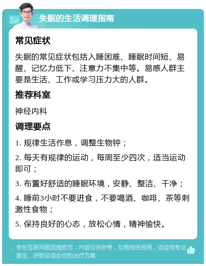 失眠的生活调理指南 常见症状 失眠的常见症状包括入睡困难、睡眠时间短、易醒、记忆力低下、注意力不集中等。易感人群主要是生活、工作或学习压力大的人群。 推荐科室 神经内科 调理要点 1. 规律生活作息，调整生物钟； 2. 每天有规律的运动，每周至少四次，适当运动即可； 3. 布置好舒适的睡眠环境，安静、整洁、干净； 4. 睡前3小时不要进食，不要喝酒、咖啡、茶等刺激性食物； 5. 保持良好的心态，放松心情，精神愉快。