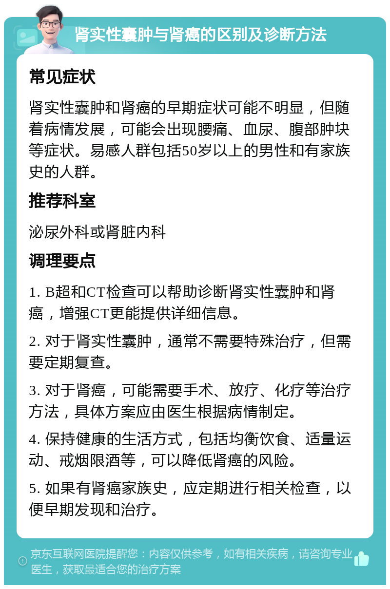 肾实性囊肿与肾癌的区别及诊断方法 常见症状 肾实性囊肿和肾癌的早期症状可能不明显，但随着病情发展，可能会出现腰痛、血尿、腹部肿块等症状。易感人群包括50岁以上的男性和有家族史的人群。 推荐科室 泌尿外科或肾脏内科 调理要点 1. B超和CT检查可以帮助诊断肾实性囊肿和肾癌，增强CT更能提供详细信息。 2. 对于肾实性囊肿，通常不需要特殊治疗，但需要定期复查。 3. 对于肾癌，可能需要手术、放疗、化疗等治疗方法，具体方案应由医生根据病情制定。 4. 保持健康的生活方式，包括均衡饮食、适量运动、戒烟限酒等，可以降低肾癌的风险。 5. 如果有肾癌家族史，应定期进行相关检查，以便早期发现和治疗。