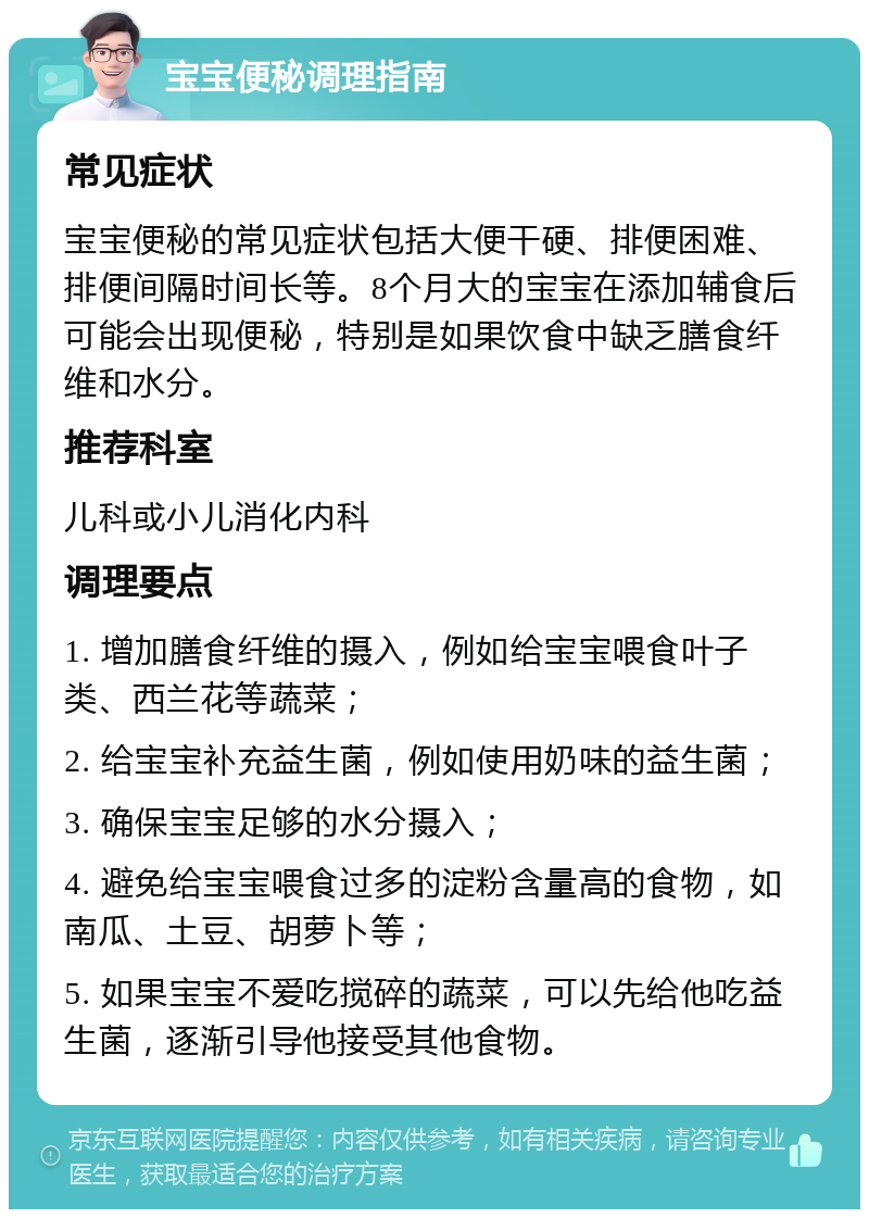 宝宝便秘调理指南 常见症状 宝宝便秘的常见症状包括大便干硬、排便困难、排便间隔时间长等。8个月大的宝宝在添加辅食后可能会出现便秘，特别是如果饮食中缺乏膳食纤维和水分。 推荐科室 儿科或小儿消化内科 调理要点 1. 增加膳食纤维的摄入，例如给宝宝喂食叶子类、西兰花等蔬菜； 2. 给宝宝补充益生菌，例如使用奶味的益生菌； 3. 确保宝宝足够的水分摄入； 4. 避免给宝宝喂食过多的淀粉含量高的食物，如南瓜、土豆、胡萝卜等； 5. 如果宝宝不爱吃搅碎的蔬菜，可以先给他吃益生菌，逐渐引导他接受其他食物。