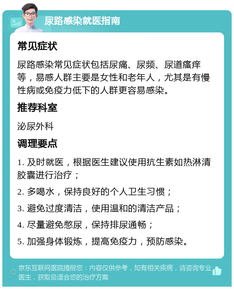 尿路感染就医指南 常见症状 尿路感染常见症状包括尿痛、尿频、尿道瘙痒等，易感人群主要是女性和老年人，尤其是有慢性病或免疫力低下的人群更容易感染。 推荐科室 泌尿外科 调理要点 1. 及时就医，根据医生建议使用抗生素如热淋清胶囊进行治疗； 2. 多喝水，保持良好的个人卫生习惯； 3. 避免过度清洁，使用温和的清洁产品； 4. 尽量避免憋尿，保持排尿通畅； 5. 加强身体锻炼，提高免疫力，预防感染。