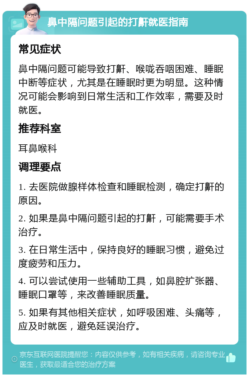 鼻中隔问题引起的打鼾就医指南 常见症状 鼻中隔问题可能导致打鼾、喉咙吞咽困难、睡眠中断等症状，尤其是在睡眠时更为明显。这种情况可能会影响到日常生活和工作效率，需要及时就医。 推荐科室 耳鼻喉科 调理要点 1. 去医院做腺样体检查和睡眠检测，确定打鼾的原因。 2. 如果是鼻中隔问题引起的打鼾，可能需要手术治疗。 3. 在日常生活中，保持良好的睡眠习惯，避免过度疲劳和压力。 4. 可以尝试使用一些辅助工具，如鼻腔扩张器、睡眠口罩等，来改善睡眠质量。 5. 如果有其他相关症状，如呼吸困难、头痛等，应及时就医，避免延误治疗。