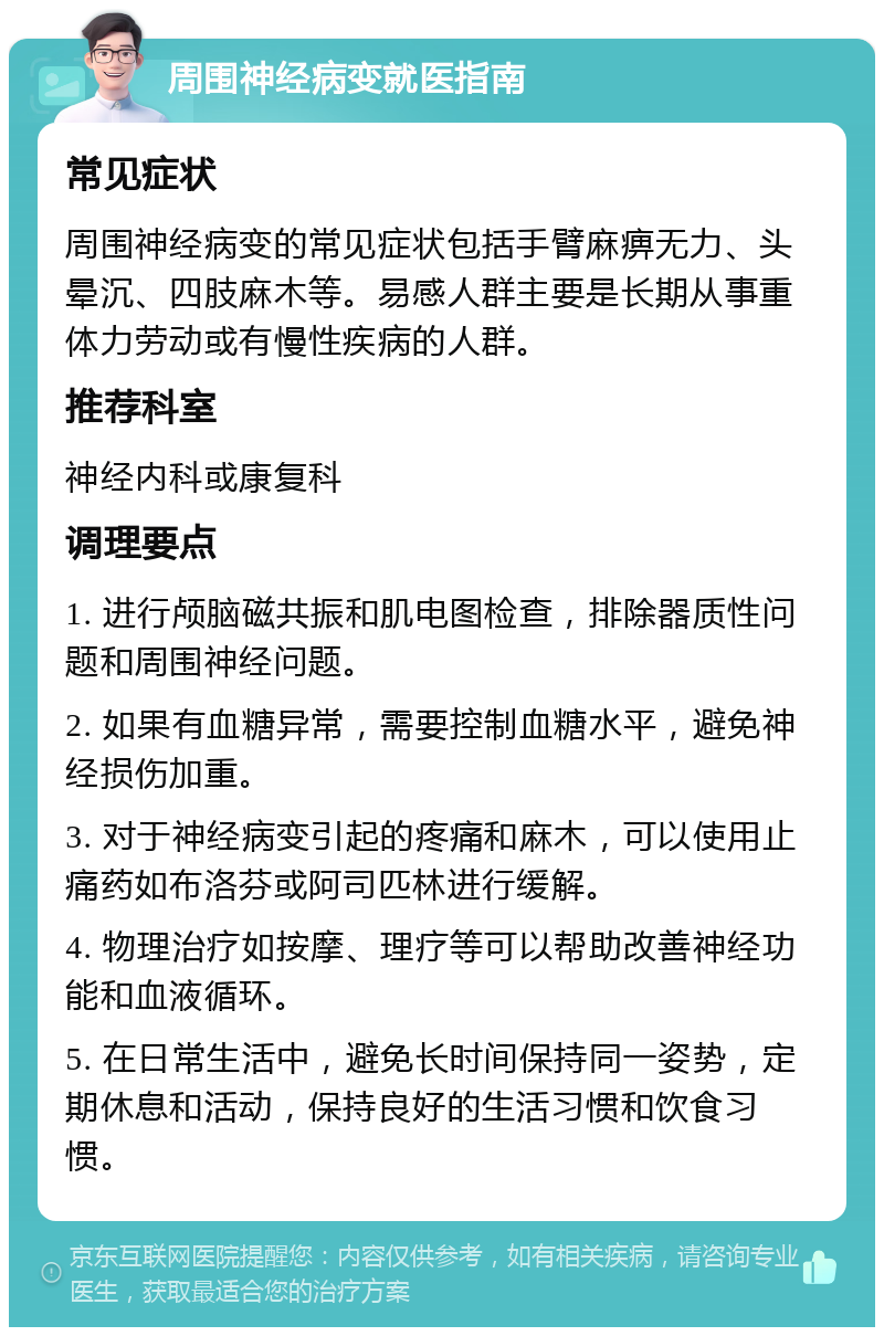 周围神经病变就医指南 常见症状 周围神经病变的常见症状包括手臂麻痹无力、头晕沉、四肢麻木等。易感人群主要是长期从事重体力劳动或有慢性疾病的人群。 推荐科室 神经内科或康复科 调理要点 1. 进行颅脑磁共振和肌电图检查，排除器质性问题和周围神经问题。 2. 如果有血糖异常，需要控制血糖水平，避免神经损伤加重。 3. 对于神经病变引起的疼痛和麻木，可以使用止痛药如布洛芬或阿司匹林进行缓解。 4. 物理治疗如按摩、理疗等可以帮助改善神经功能和血液循环。 5. 在日常生活中，避免长时间保持同一姿势，定期休息和活动，保持良好的生活习惯和饮食习惯。