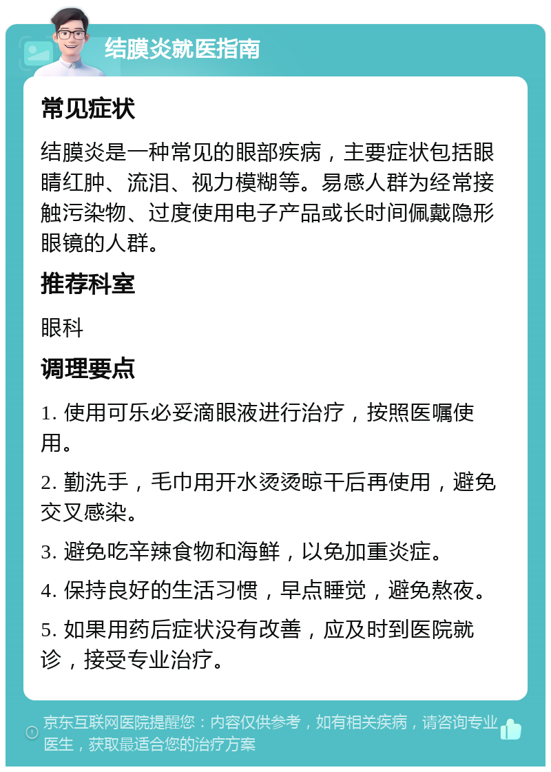 结膜炎就医指南 常见症状 结膜炎是一种常见的眼部疾病，主要症状包括眼睛红肿、流泪、视力模糊等。易感人群为经常接触污染物、过度使用电子产品或长时间佩戴隐形眼镜的人群。 推荐科室 眼科 调理要点 1. 使用可乐必妥滴眼液进行治疗，按照医嘱使用。 2. 勤洗手，毛巾用开水烫烫晾干后再使用，避免交叉感染。 3. 避免吃辛辣食物和海鲜，以免加重炎症。 4. 保持良好的生活习惯，早点睡觉，避免熬夜。 5. 如果用药后症状没有改善，应及时到医院就诊，接受专业治疗。