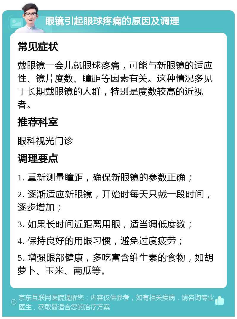 眼镜引起眼球疼痛的原因及调理 常见症状 戴眼镜一会儿就眼球疼痛，可能与新眼镜的适应性、镜片度数、瞳距等因素有关。这种情况多见于长期戴眼镜的人群，特别是度数较高的近视者。 推荐科室 眼科视光门诊 调理要点 1. 重新测量瞳距，确保新眼镜的参数正确； 2. 逐渐适应新眼镜，开始时每天只戴一段时间，逐步增加； 3. 如果长时间近距离用眼，适当调低度数； 4. 保持良好的用眼习惯，避免过度疲劳； 5. 增强眼部健康，多吃富含维生素的食物，如胡萝卜、玉米、南瓜等。