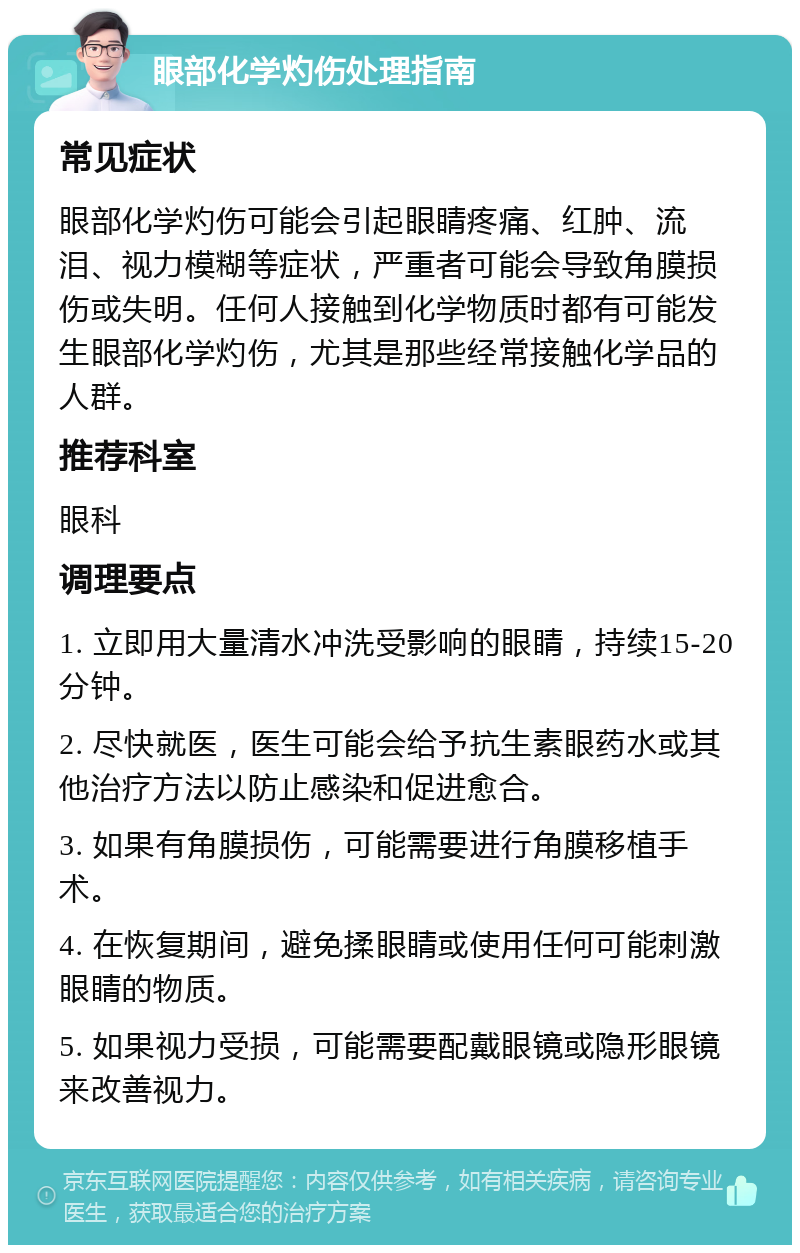 眼部化学灼伤处理指南 常见症状 眼部化学灼伤可能会引起眼睛疼痛、红肿、流泪、视力模糊等症状，严重者可能会导致角膜损伤或失明。任何人接触到化学物质时都有可能发生眼部化学灼伤，尤其是那些经常接触化学品的人群。 推荐科室 眼科 调理要点 1. 立即用大量清水冲洗受影响的眼睛，持续15-20分钟。 2. 尽快就医，医生可能会给予抗生素眼药水或其他治疗方法以防止感染和促进愈合。 3. 如果有角膜损伤，可能需要进行角膜移植手术。 4. 在恢复期间，避免揉眼睛或使用任何可能刺激眼睛的物质。 5. 如果视力受损，可能需要配戴眼镜或隐形眼镜来改善视力。