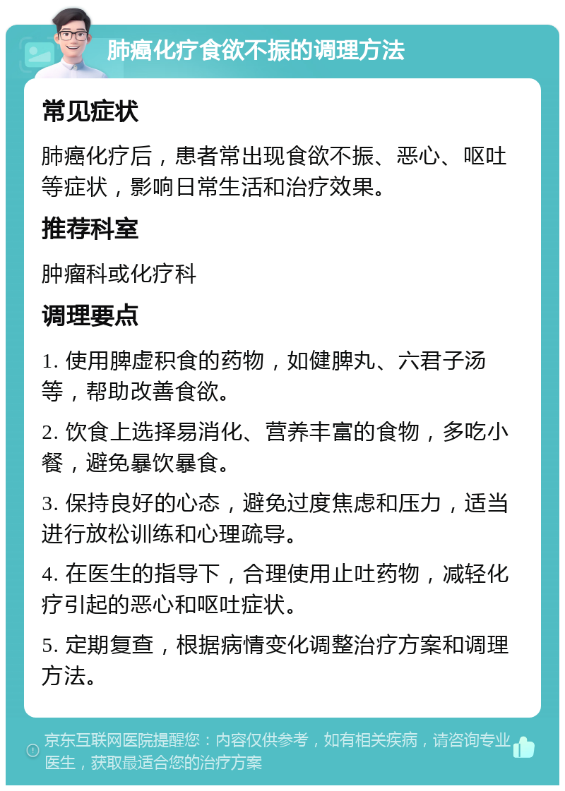 肺癌化疗食欲不振的调理方法 常见症状 肺癌化疗后，患者常出现食欲不振、恶心、呕吐等症状，影响日常生活和治疗效果。 推荐科室 肿瘤科或化疗科 调理要点 1. 使用脾虚积食的药物，如健脾丸、六君子汤等，帮助改善食欲。 2. 饮食上选择易消化、营养丰富的食物，多吃小餐，避免暴饮暴食。 3. 保持良好的心态，避免过度焦虑和压力，适当进行放松训练和心理疏导。 4. 在医生的指导下，合理使用止吐药物，减轻化疗引起的恶心和呕吐症状。 5. 定期复查，根据病情变化调整治疗方案和调理方法。