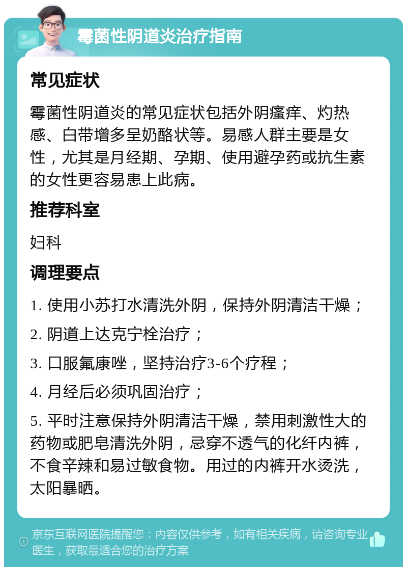 霉菌性阴道炎治疗指南 常见症状 霉菌性阴道炎的常见症状包括外阴瘙痒、灼热感、白带增多呈奶酪状等。易感人群主要是女性，尤其是月经期、孕期、使用避孕药或抗生素的女性更容易患上此病。 推荐科室 妇科 调理要点 1. 使用小苏打水清洗外阴，保持外阴清洁干燥； 2. 阴道上达克宁栓治疗； 3. 口服氟康唑，坚持治疗3-6个疗程； 4. 月经后必须巩固治疗； 5. 平时注意保持外阴清洁干燥，禁用刺激性大的药物或肥皂清洗外阴，忌穿不透气的化纤内裤，不食辛辣和易过敏食物。用过的内裤开水烫洗，太阳暴晒。