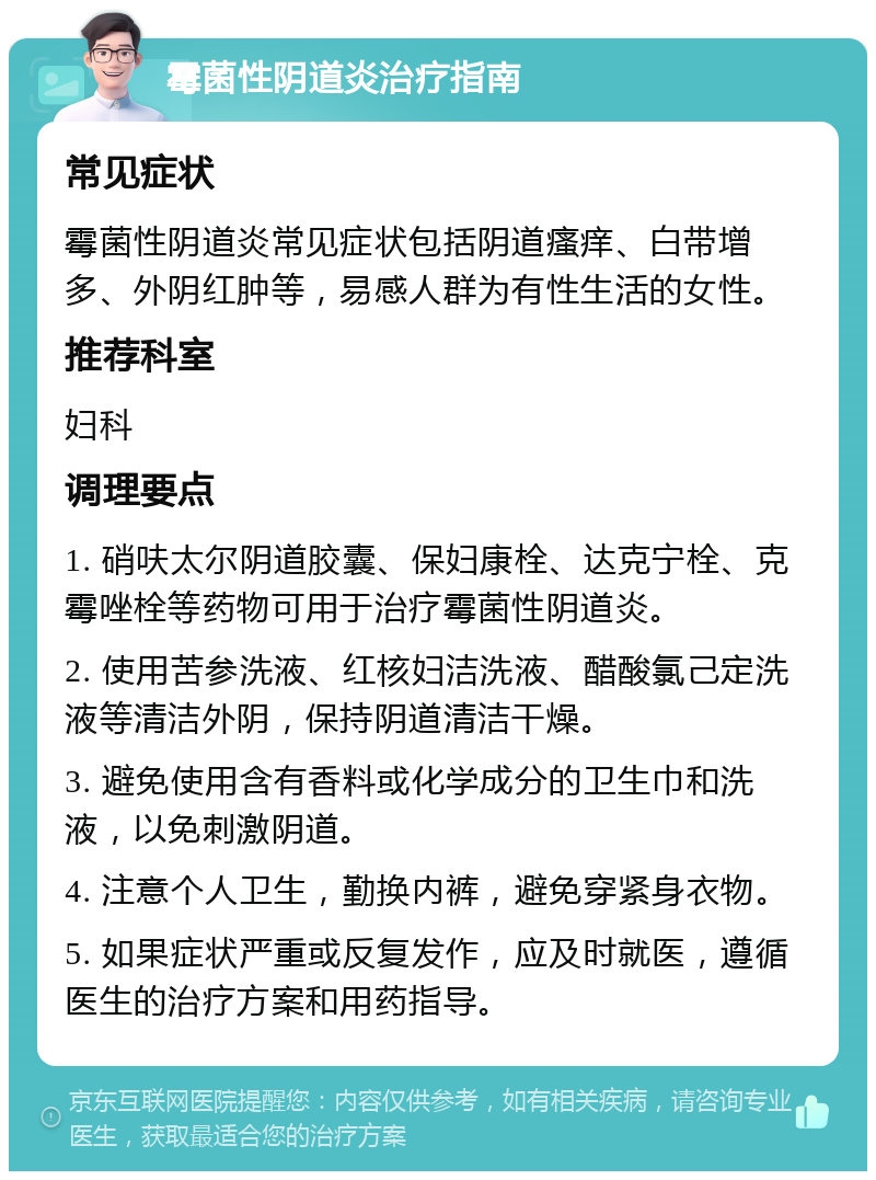 霉菌性阴道炎治疗指南 常见症状 霉菌性阴道炎常见症状包括阴道瘙痒、白带增多、外阴红肿等，易感人群为有性生活的女性。 推荐科室 妇科 调理要点 1. 硝呋太尔阴道胶囊、保妇康栓、达克宁栓、克霉唑栓等药物可用于治疗霉菌性阴道炎。 2. 使用苦参洗液、红核妇洁洗液、醋酸氯己定洗液等清洁外阴，保持阴道清洁干燥。 3. 避免使用含有香料或化学成分的卫生巾和洗液，以免刺激阴道。 4. 注意个人卫生，勤换内裤，避免穿紧身衣物。 5. 如果症状严重或反复发作，应及时就医，遵循医生的治疗方案和用药指导。