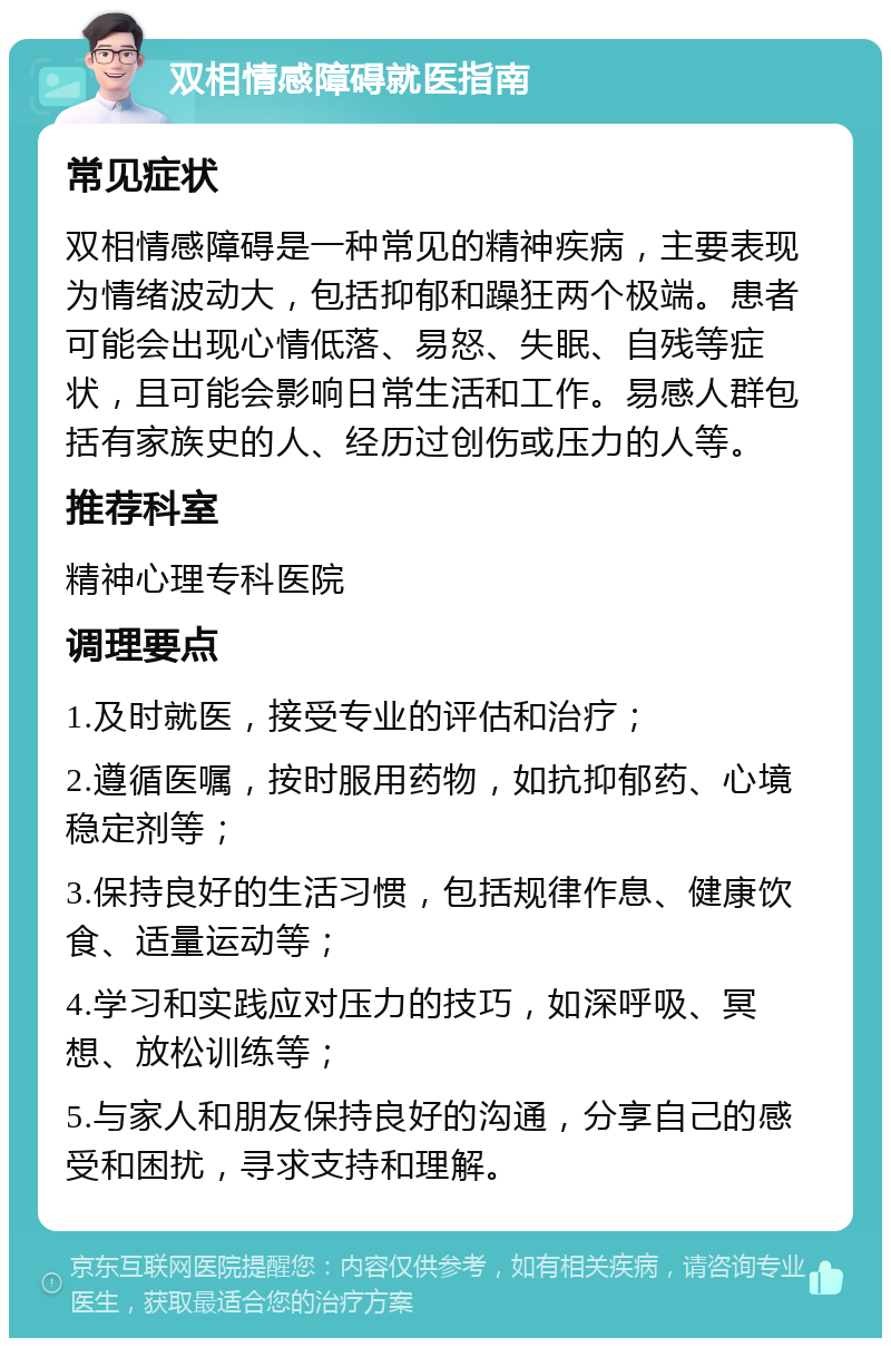 双相情感障碍就医指南 常见症状 双相情感障碍是一种常见的精神疾病，主要表现为情绪波动大，包括抑郁和躁狂两个极端。患者可能会出现心情低落、易怒、失眠、自残等症状，且可能会影响日常生活和工作。易感人群包括有家族史的人、经历过创伤或压力的人等。 推荐科室 精神心理专科医院 调理要点 1.及时就医，接受专业的评估和治疗； 2.遵循医嘱，按时服用药物，如抗抑郁药、心境稳定剂等； 3.保持良好的生活习惯，包括规律作息、健康饮食、适量运动等； 4.学习和实践应对压力的技巧，如深呼吸、冥想、放松训练等； 5.与家人和朋友保持良好的沟通，分享自己的感受和困扰，寻求支持和理解。