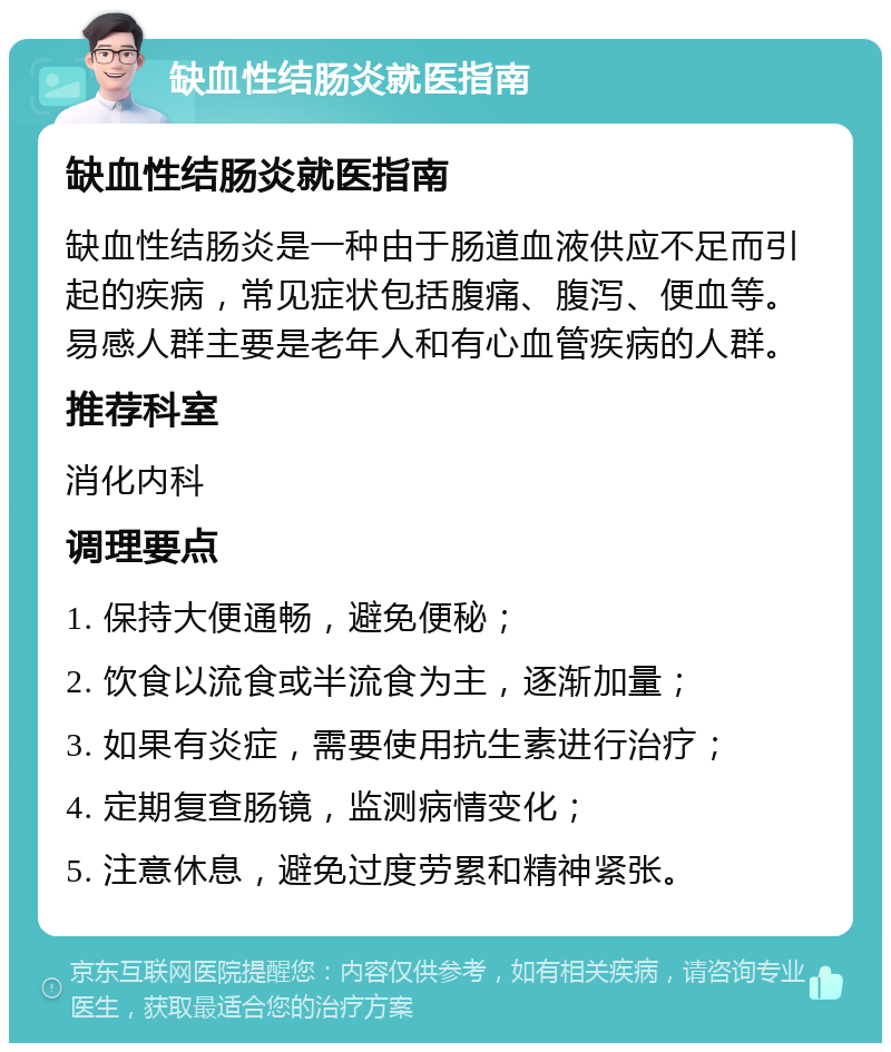 缺血性结肠炎就医指南 缺血性结肠炎就医指南 缺血性结肠炎是一种由于肠道血液供应不足而引起的疾病，常见症状包括腹痛、腹泻、便血等。易感人群主要是老年人和有心血管疾病的人群。 推荐科室 消化内科 调理要点 1. 保持大便通畅，避免便秘； 2. 饮食以流食或半流食为主，逐渐加量； 3. 如果有炎症，需要使用抗生素进行治疗； 4. 定期复查肠镜，监测病情变化； 5. 注意休息，避免过度劳累和精神紧张。