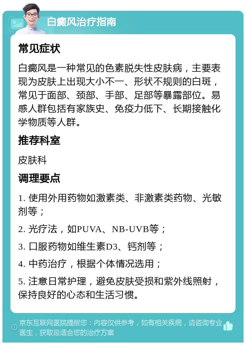 白癜风治疗指南 常见症状 白癜风是一种常见的色素脱失性皮肤病，主要表现为皮肤上出现大小不一、形状不规则的白斑，常见于面部、颈部、手部、足部等暴露部位。易感人群包括有家族史、免疫力低下、长期接触化学物质等人群。 推荐科室 皮肤科 调理要点 1. 使用外用药物如激素类、非激素类药物、光敏剂等； 2. 光疗法，如PUVA、NB-UVB等； 3. 口服药物如维生素D3、钙剂等； 4. 中药治疗，根据个体情况选用； 5. 注意日常护理，避免皮肤受损和紫外线照射，保持良好的心态和生活习惯。