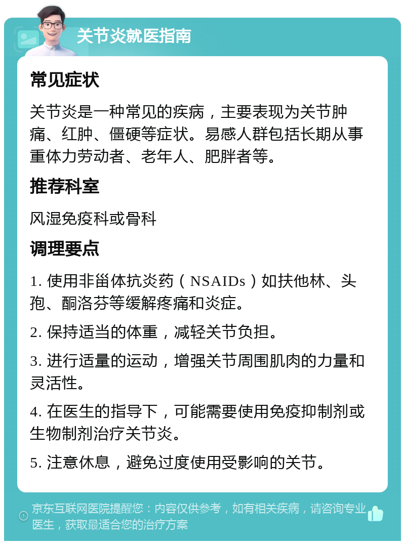 关节炎就医指南 常见症状 关节炎是一种常见的疾病，主要表现为关节肿痛、红肿、僵硬等症状。易感人群包括长期从事重体力劳动者、老年人、肥胖者等。 推荐科室 风湿免疫科或骨科 调理要点 1. 使用非甾体抗炎药（NSAIDs）如扶他林、头孢、酮洛芬等缓解疼痛和炎症。 2. 保持适当的体重，减轻关节负担。 3. 进行适量的运动，增强关节周围肌肉的力量和灵活性。 4. 在医生的指导下，可能需要使用免疫抑制剂或生物制剂治疗关节炎。 5. 注意休息，避免过度使用受影响的关节。