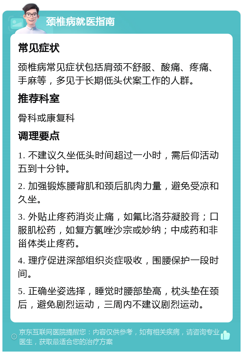 颈椎病就医指南 常见症状 颈椎病常见症状包括肩颈不舒服、酸痛、疼痛、手麻等，多见于长期低头伏案工作的人群。 推荐科室 骨科或康复科 调理要点 1. 不建议久坐低头时间超过一小时，需后仰活动五到十分钟。 2. 加强锻炼腰背肌和颈后肌肉力量，避免受凉和久坐。 3. 外贴止疼药消炎止痛，如氟比洛芬凝胶膏；口服肌松药，如复方氯唑沙宗或妙纳；中成药和非甾体类止疼药。 4. 理疗促进深部组织炎症吸收，围腰保护一段时间。 5. 正确坐姿选择，睡觉时腰部垫高，枕头垫在颈后，避免剧烈运动，三周内不建议剧烈运动。