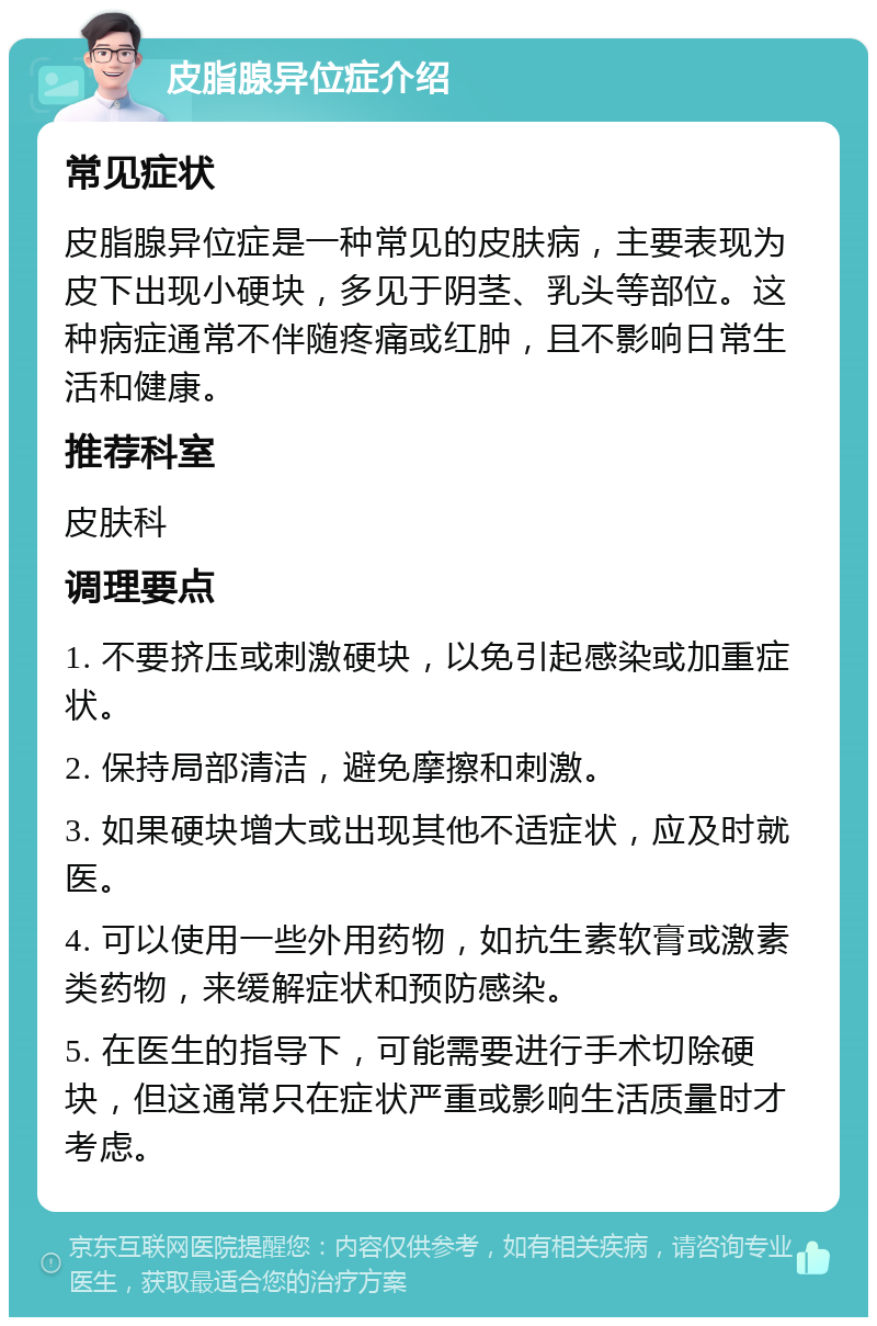 皮脂腺异位症介绍 常见症状 皮脂腺异位症是一种常见的皮肤病，主要表现为皮下出现小硬块，多见于阴茎、乳头等部位。这种病症通常不伴随疼痛或红肿，且不影响日常生活和健康。 推荐科室 皮肤科 调理要点 1. 不要挤压或刺激硬块，以免引起感染或加重症状。 2. 保持局部清洁，避免摩擦和刺激。 3. 如果硬块增大或出现其他不适症状，应及时就医。 4. 可以使用一些外用药物，如抗生素软膏或激素类药物，来缓解症状和预防感染。 5. 在医生的指导下，可能需要进行手术切除硬块，但这通常只在症状严重或影响生活质量时才考虑。