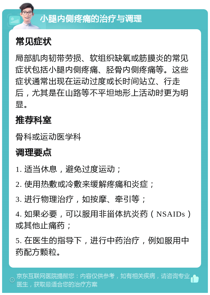 小腿内侧疼痛的治疗与调理 常见症状 局部肌肉韧带劳损、软组织缺氧或筋膜炎的常见症状包括小腿内侧疼痛、胫骨内侧疼痛等。这些症状通常出现在运动过度或长时间站立、行走后，尤其是在山路等不平坦地形上活动时更为明显。 推荐科室 骨科或运动医学科 调理要点 1. 适当休息，避免过度运动； 2. 使用热敷或冷敷来缓解疼痛和炎症； 3. 进行物理治疗，如按摩、牵引等； 4. 如果必要，可以服用非甾体抗炎药（NSAIDs）或其他止痛药； 5. 在医生的指导下，进行中药治疗，例如服用中药配方颗粒。