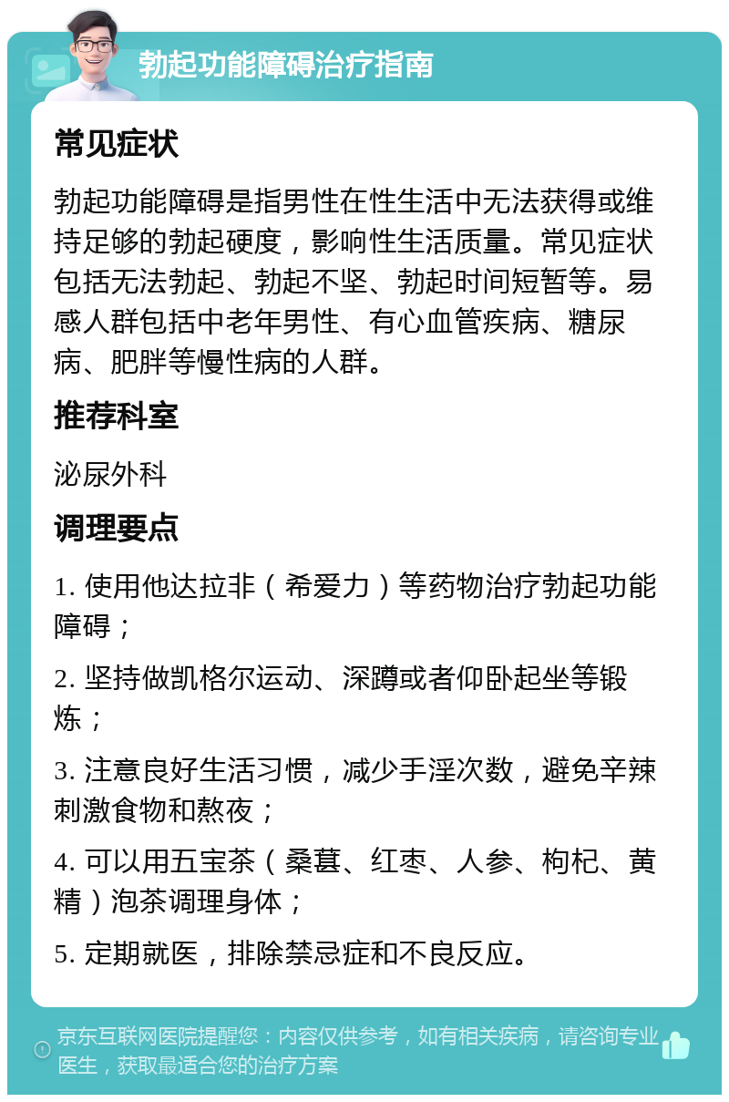 勃起功能障碍治疗指南 常见症状 勃起功能障碍是指男性在性生活中无法获得或维持足够的勃起硬度，影响性生活质量。常见症状包括无法勃起、勃起不坚、勃起时间短暂等。易感人群包括中老年男性、有心血管疾病、糖尿病、肥胖等慢性病的人群。 推荐科室 泌尿外科 调理要点 1. 使用他达拉非（希爱力）等药物治疗勃起功能障碍； 2. 坚持做凯格尔运动、深蹲或者仰卧起坐等锻炼； 3. 注意良好生活习惯，减少手淫次数，避免辛辣刺激食物和熬夜； 4. 可以用五宝茶（桑葚、红枣、人参、枸杞、黄精）泡茶调理身体； 5. 定期就医，排除禁忌症和不良反应。