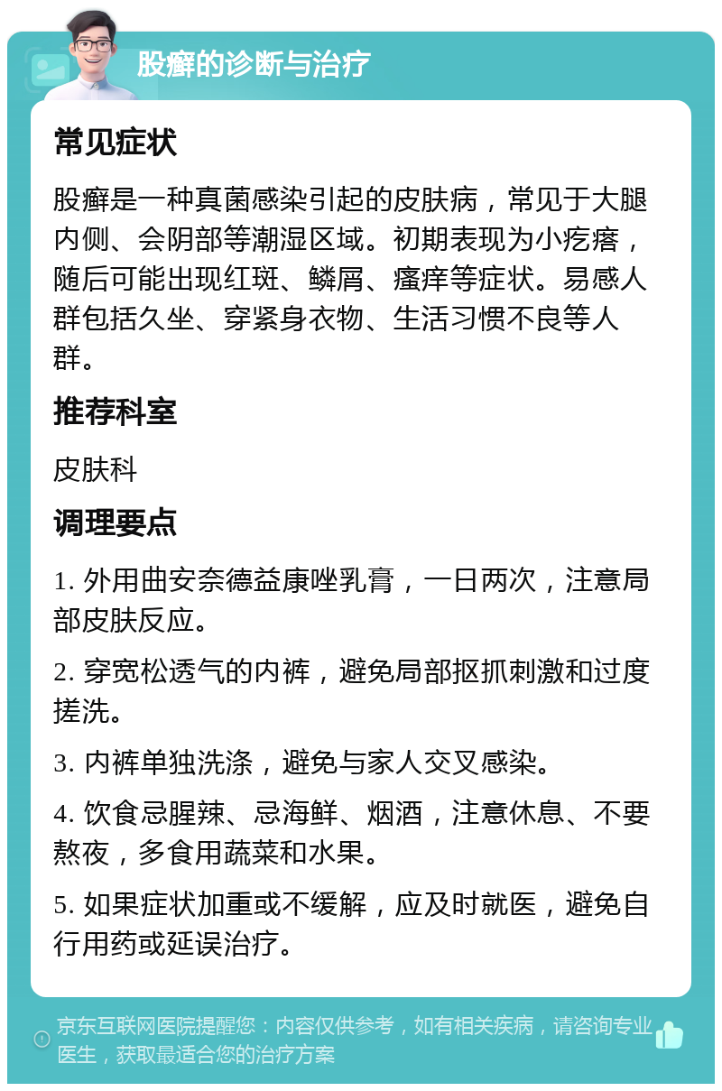 股癣的诊断与治疗 常见症状 股癣是一种真菌感染引起的皮肤病，常见于大腿内侧、会阴部等潮湿区域。初期表现为小疙瘩，随后可能出现红斑、鳞屑、瘙痒等症状。易感人群包括久坐、穿紧身衣物、生活习惯不良等人群。 推荐科室 皮肤科 调理要点 1. 外用曲安奈德益康唑乳膏，一日两次，注意局部皮肤反应。 2. 穿宽松透气的内裤，避免局部抠抓刺激和过度搓洗。 3. 内裤单独洗涤，避免与家人交叉感染。 4. 饮食忌腥辣、忌海鲜、烟酒，注意休息、不要熬夜，多食用蔬菜和水果。 5. 如果症状加重或不缓解，应及时就医，避免自行用药或延误治疗。