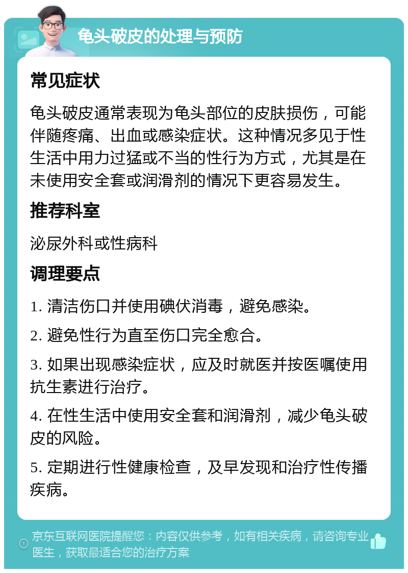 龟头破皮的处理与预防 常见症状 龟头破皮通常表现为龟头部位的皮肤损伤，可能伴随疼痛、出血或感染症状。这种情况多见于性生活中用力过猛或不当的性行为方式，尤其是在未使用安全套或润滑剂的情况下更容易发生。 推荐科室 泌尿外科或性病科 调理要点 1. 清洁伤口并使用碘伏消毒，避免感染。 2. 避免性行为直至伤口完全愈合。 3. 如果出现感染症状，应及时就医并按医嘱使用抗生素进行治疗。 4. 在性生活中使用安全套和润滑剂，减少龟头破皮的风险。 5. 定期进行性健康检查，及早发现和治疗性传播疾病。