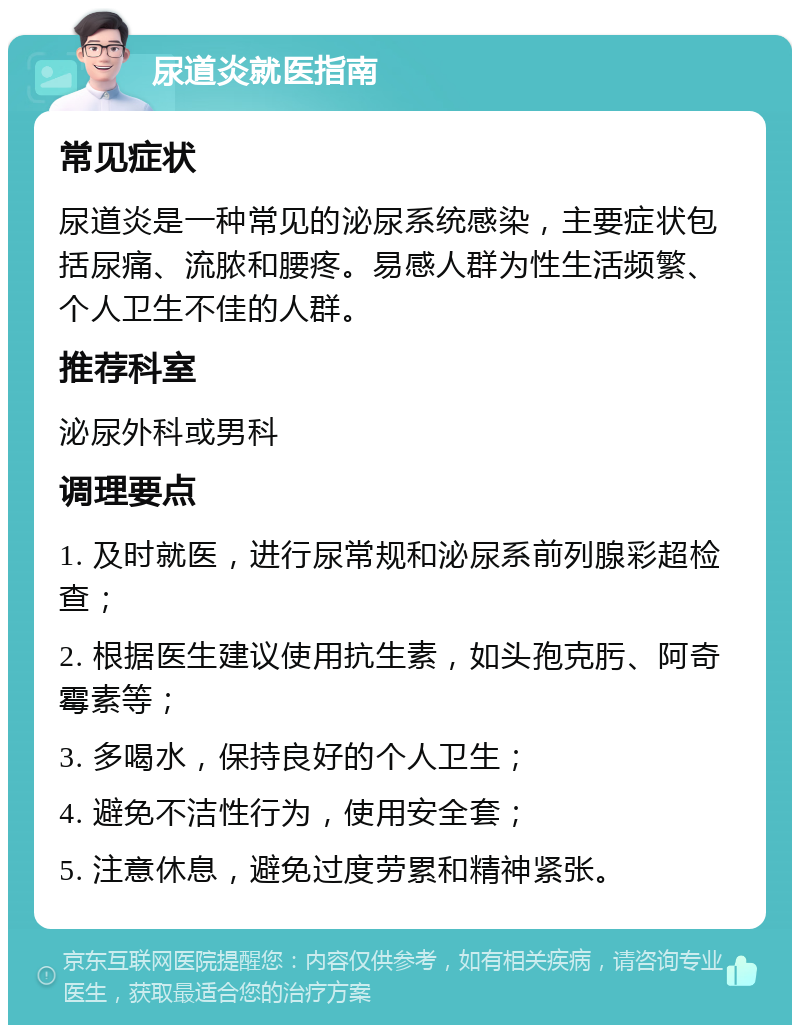 尿道炎就医指南 常见症状 尿道炎是一种常见的泌尿系统感染，主要症状包括尿痛、流脓和腰疼。易感人群为性生活频繁、个人卫生不佳的人群。 推荐科室 泌尿外科或男科 调理要点 1. 及时就医，进行尿常规和泌尿系前列腺彩超检查； 2. 根据医生建议使用抗生素，如头孢克肟、阿奇霉素等； 3. 多喝水，保持良好的个人卫生； 4. 避免不洁性行为，使用安全套； 5. 注意休息，避免过度劳累和精神紧张。