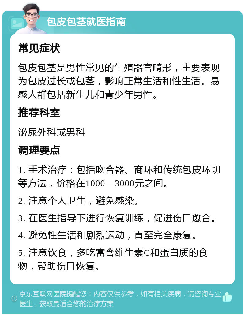 包皮包茎就医指南 常见症状 包皮包茎是男性常见的生殖器官畸形，主要表现为包皮过长或包茎，影响正常生活和性生活。易感人群包括新生儿和青少年男性。 推荐科室 泌尿外科或男科 调理要点 1. 手术治疗：包括吻合器、商环和传统包皮环切等方法，价格在1000—3000元之间。 2. 注意个人卫生，避免感染。 3. 在医生指导下进行恢复训练，促进伤口愈合。 4. 避免性生活和剧烈运动，直至完全康复。 5. 注意饮食，多吃富含维生素C和蛋白质的食物，帮助伤口恢复。