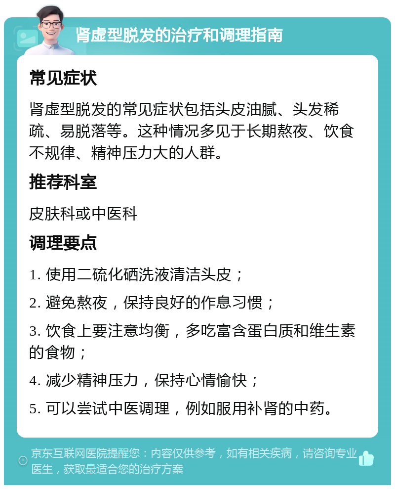 肾虚型脱发的治疗和调理指南 常见症状 肾虚型脱发的常见症状包括头皮油腻、头发稀疏、易脱落等。这种情况多见于长期熬夜、饮食不规律、精神压力大的人群。 推荐科室 皮肤科或中医科 调理要点 1. 使用二硫化硒洗液清洁头皮； 2. 避免熬夜，保持良好的作息习惯； 3. 饮食上要注意均衡，多吃富含蛋白质和维生素的食物； 4. 减少精神压力，保持心情愉快； 5. 可以尝试中医调理，例如服用补肾的中药。