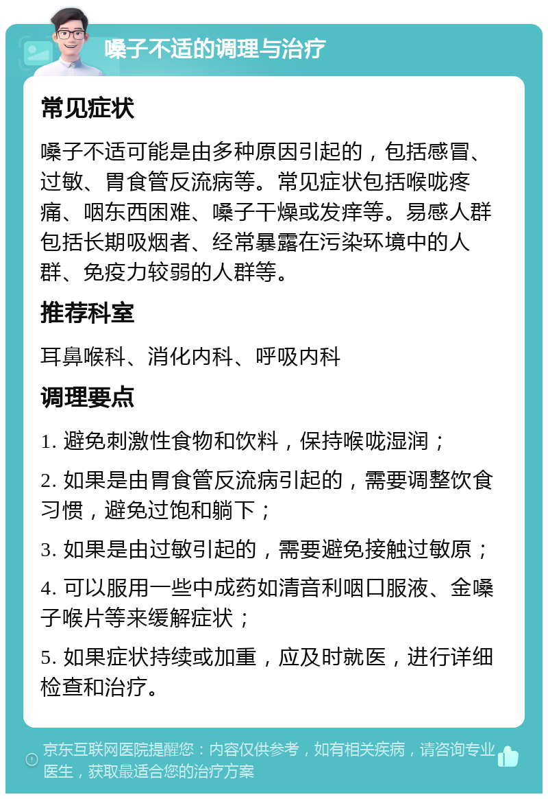 嗓子不适的调理与治疗 常见症状 嗓子不适可能是由多种原因引起的，包括感冒、过敏、胃食管反流病等。常见症状包括喉咙疼痛、咽东西困难、嗓子干燥或发痒等。易感人群包括长期吸烟者、经常暴露在污染环境中的人群、免疫力较弱的人群等。 推荐科室 耳鼻喉科、消化内科、呼吸内科 调理要点 1. 避免刺激性食物和饮料，保持喉咙湿润； 2. 如果是由胃食管反流病引起的，需要调整饮食习惯，避免过饱和躺下； 3. 如果是由过敏引起的，需要避免接触过敏原； 4. 可以服用一些中成药如清音利咽口服液、金嗓子喉片等来缓解症状； 5. 如果症状持续或加重，应及时就医，进行详细检查和治疗。