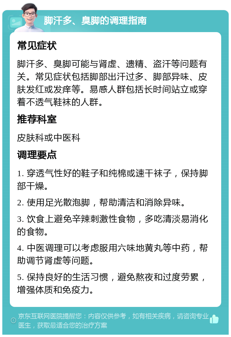 脚汗多、臭脚的调理指南 常见症状 脚汗多、臭脚可能与肾虚、遗精、盗汗等问题有关。常见症状包括脚部出汗过多、脚部异味、皮肤发红或发痒等。易感人群包括长时间站立或穿着不透气鞋袜的人群。 推荐科室 皮肤科或中医科 调理要点 1. 穿透气性好的鞋子和纯棉或速干袜子，保持脚部干燥。 2. 使用足光散泡脚，帮助清洁和消除异味。 3. 饮食上避免辛辣刺激性食物，多吃清淡易消化的食物。 4. 中医调理可以考虑服用六味地黄丸等中药，帮助调节肾虚等问题。 5. 保持良好的生活习惯，避免熬夜和过度劳累，增强体质和免疫力。