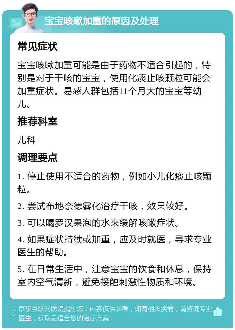 宝宝咳嗽加重的原因及处理 常见症状 宝宝咳嗽加重可能是由于药物不适合引起的，特别是对于干咳的宝宝，使用化痰止咳颗粒可能会加重症状。易感人群包括11个月大的宝宝等幼儿。 推荐科室 儿科 调理要点 1. 停止使用不适合的药物，例如小儿化痰止咳颗粒。 2. 尝试布地奈德雾化治疗干咳，效果较好。 3. 可以喝罗汉果泡的水来缓解咳嗽症状。 4. 如果症状持续或加重，应及时就医，寻求专业医生的帮助。 5. 在日常生活中，注意宝宝的饮食和休息，保持室内空气清新，避免接触刺激性物质和环境。