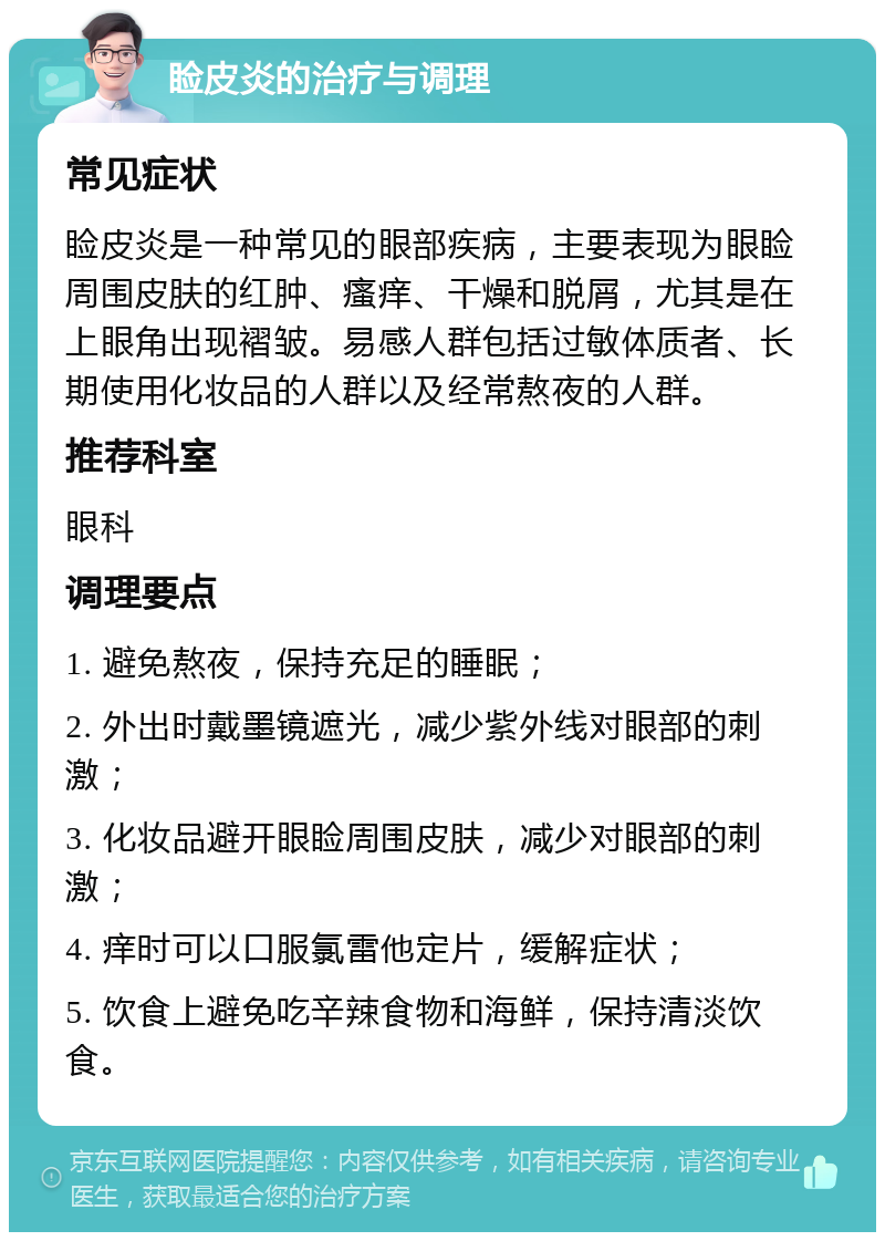 睑皮炎的治疗与调理 常见症状 睑皮炎是一种常见的眼部疾病，主要表现为眼睑周围皮肤的红肿、瘙痒、干燥和脱屑，尤其是在上眼角出现褶皱。易感人群包括过敏体质者、长期使用化妆品的人群以及经常熬夜的人群。 推荐科室 眼科 调理要点 1. 避免熬夜，保持充足的睡眠； 2. 外出时戴墨镜遮光，减少紫外线对眼部的刺激； 3. 化妆品避开眼睑周围皮肤，减少对眼部的刺激； 4. 痒时可以口服氯雷他定片，缓解症状； 5. 饮食上避免吃辛辣食物和海鲜，保持清淡饮食。