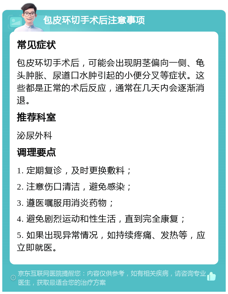 包皮环切手术后注意事项 常见症状 包皮环切手术后，可能会出现阴茎偏向一侧、龟头肿胀、尿道口水肿引起的小便分叉等症状。这些都是正常的术后反应，通常在几天内会逐渐消退。 推荐科室 泌尿外科 调理要点 1. 定期复诊，及时更换敷料； 2. 注意伤口清洁，避免感染； 3. 遵医嘱服用消炎药物； 4. 避免剧烈运动和性生活，直到完全康复； 5. 如果出现异常情况，如持续疼痛、发热等，应立即就医。