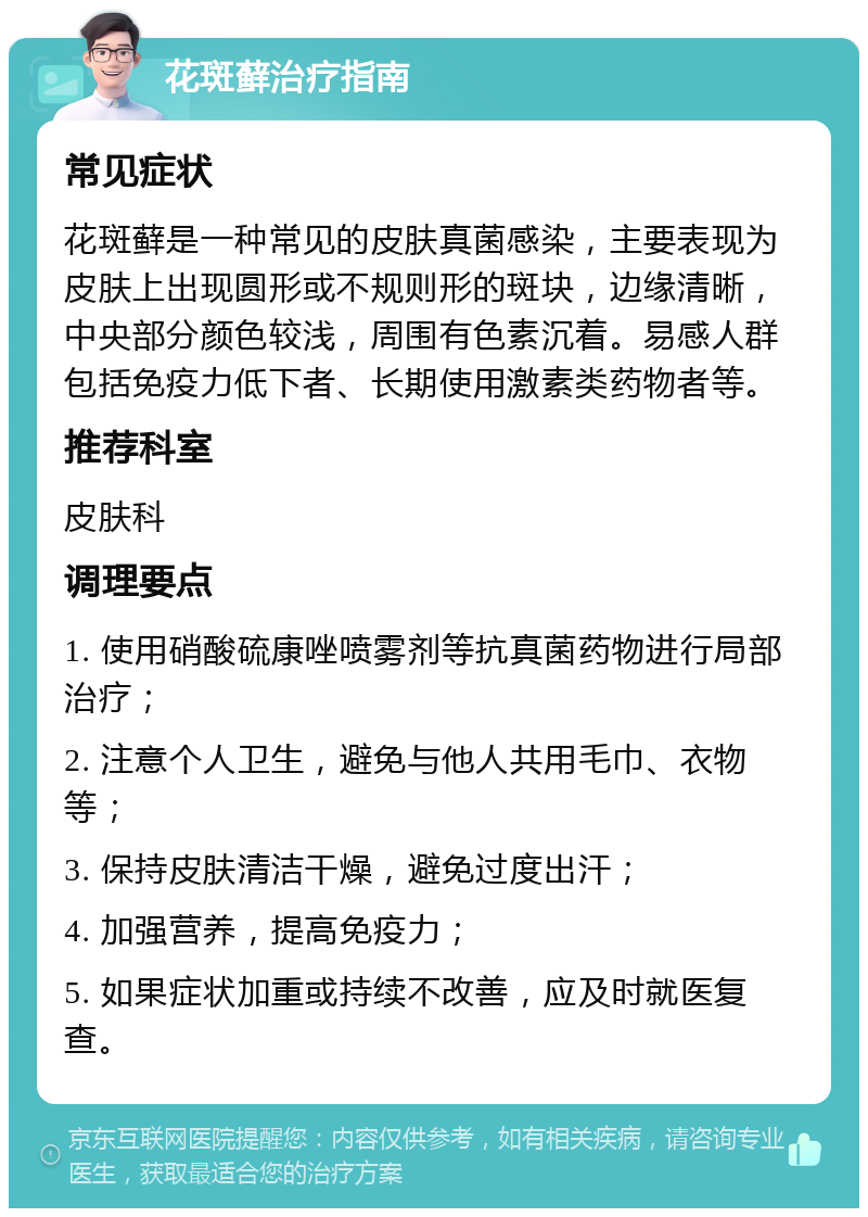 花斑藓治疗指南 常见症状 花斑藓是一种常见的皮肤真菌感染，主要表现为皮肤上出现圆形或不规则形的斑块，边缘清晰，中央部分颜色较浅，周围有色素沉着。易感人群包括免疫力低下者、长期使用激素类药物者等。 推荐科室 皮肤科 调理要点 1. 使用硝酸硫康唑喷雾剂等抗真菌药物进行局部治疗； 2. 注意个人卫生，避免与他人共用毛巾、衣物等； 3. 保持皮肤清洁干燥，避免过度出汗； 4. 加强营养，提高免疫力； 5. 如果症状加重或持续不改善，应及时就医复查。