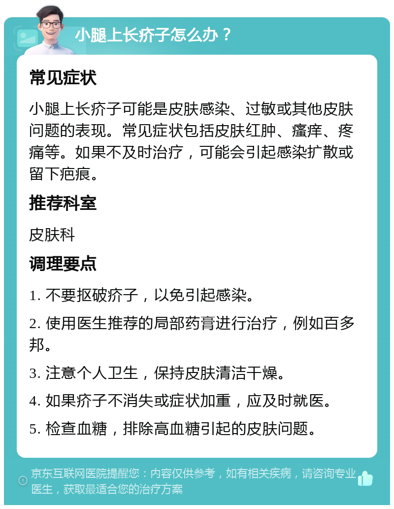 小腿上长疥子怎么办？ 常见症状 小腿上长疥子可能是皮肤感染、过敏或其他皮肤问题的表现。常见症状包括皮肤红肿、瘙痒、疼痛等。如果不及时治疗，可能会引起感染扩散或留下疤痕。 推荐科室 皮肤科 调理要点 1. 不要抠破疥子，以免引起感染。 2. 使用医生推荐的局部药膏进行治疗，例如百多邦。 3. 注意个人卫生，保持皮肤清洁干燥。 4. 如果疥子不消失或症状加重，应及时就医。 5. 检查血糖，排除高血糖引起的皮肤问题。