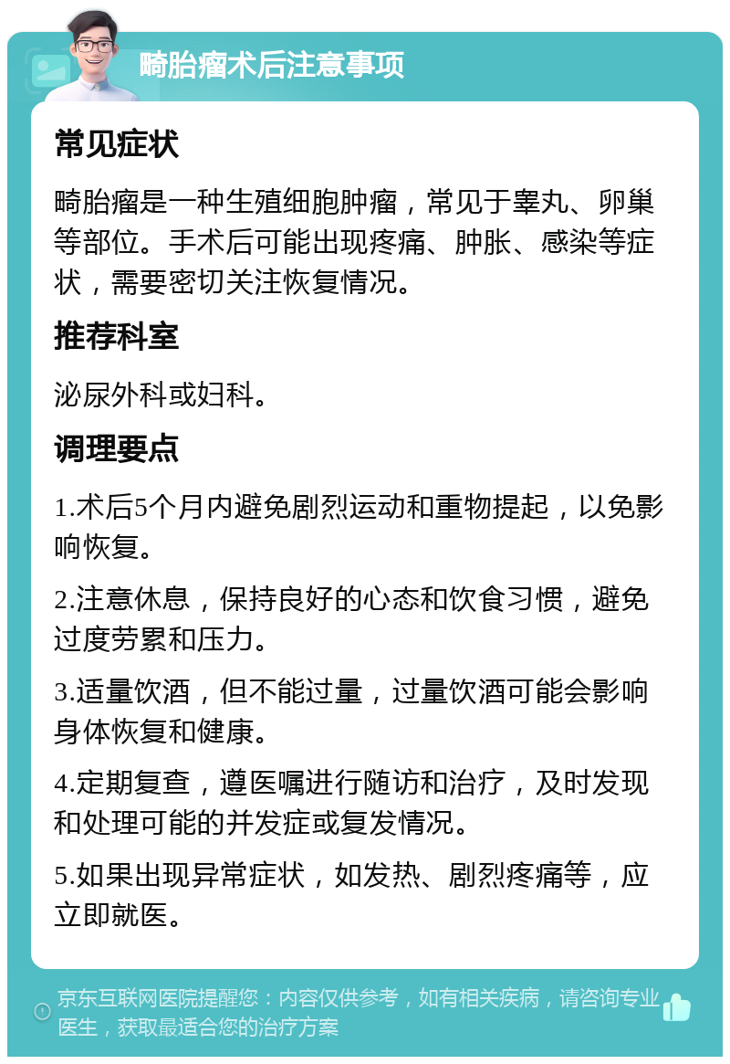 畸胎瘤术后注意事项 常见症状 畸胎瘤是一种生殖细胞肿瘤，常见于睾丸、卵巢等部位。手术后可能出现疼痛、肿胀、感染等症状，需要密切关注恢复情况。 推荐科室 泌尿外科或妇科。 调理要点 1.术后5个月内避免剧烈运动和重物提起，以免影响恢复。 2.注意休息，保持良好的心态和饮食习惯，避免过度劳累和压力。 3.适量饮酒，但不能过量，过量饮酒可能会影响身体恢复和健康。 4.定期复查，遵医嘱进行随访和治疗，及时发现和处理可能的并发症或复发情况。 5.如果出现异常症状，如发热、剧烈疼痛等，应立即就医。