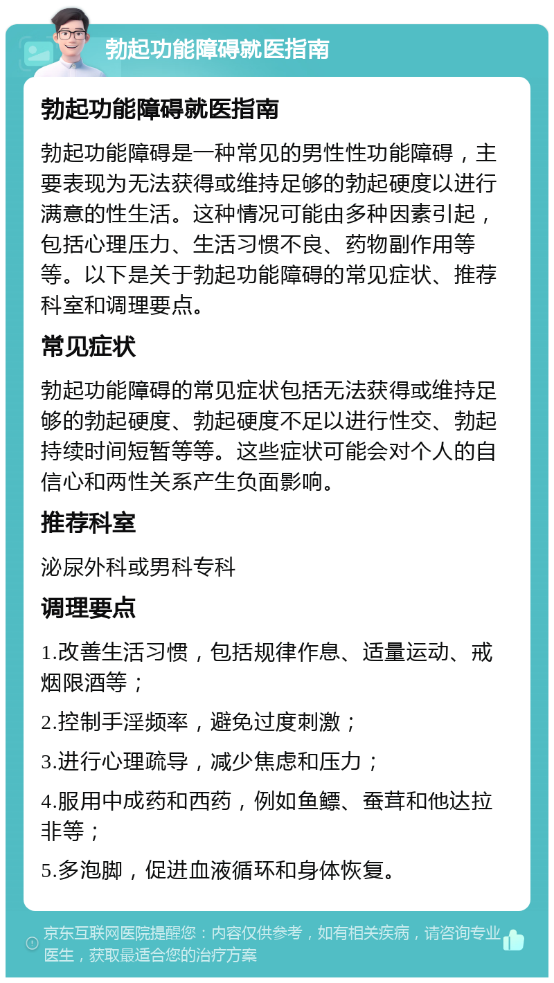 勃起功能障碍就医指南 勃起功能障碍就医指南 勃起功能障碍是一种常见的男性性功能障碍，主要表现为无法获得或维持足够的勃起硬度以进行满意的性生活。这种情况可能由多种因素引起，包括心理压力、生活习惯不良、药物副作用等等。以下是关于勃起功能障碍的常见症状、推荐科室和调理要点。 常见症状 勃起功能障碍的常见症状包括无法获得或维持足够的勃起硬度、勃起硬度不足以进行性交、勃起持续时间短暂等等。这些症状可能会对个人的自信心和两性关系产生负面影响。 推荐科室 泌尿外科或男科专科 调理要点 1.改善生活习惯，包括规律作息、适量运动、戒烟限酒等； 2.控制手淫频率，避免过度刺激； 3.进行心理疏导，减少焦虑和压力； 4.服用中成药和西药，例如鱼鳔、蚕茸和他达拉非等； 5.多泡脚，促进血液循环和身体恢复。