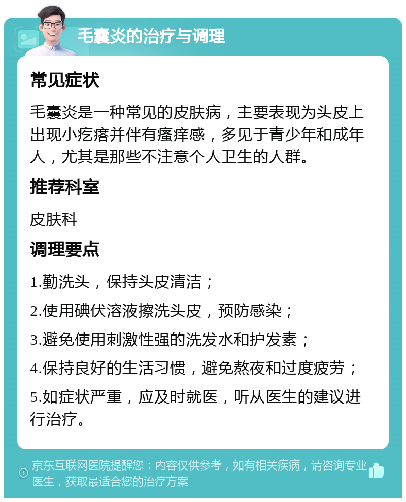 毛囊炎的治疗与调理 常见症状 毛囊炎是一种常见的皮肤病，主要表现为头皮上出现小疙瘩并伴有瘙痒感，多见于青少年和成年人，尤其是那些不注意个人卫生的人群。 推荐科室 皮肤科 调理要点 1.勤洗头，保持头皮清洁； 2.使用碘伏溶液擦洗头皮，预防感染； 3.避免使用刺激性强的洗发水和护发素； 4.保持良好的生活习惯，避免熬夜和过度疲劳； 5.如症状严重，应及时就医，听从医生的建议进行治疗。