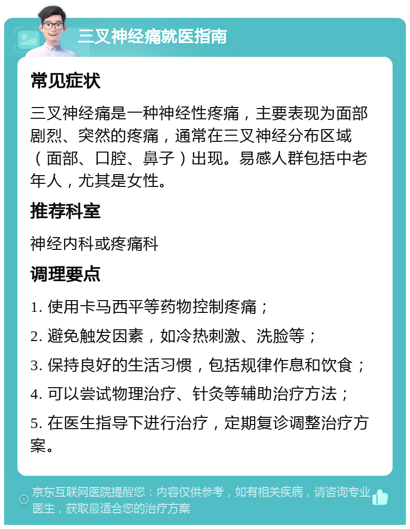 三叉神经痛就医指南 常见症状 三叉神经痛是一种神经性疼痛，主要表现为面部剧烈、突然的疼痛，通常在三叉神经分布区域（面部、口腔、鼻子）出现。易感人群包括中老年人，尤其是女性。 推荐科室 神经内科或疼痛科 调理要点 1. 使用卡马西平等药物控制疼痛； 2. 避免触发因素，如冷热刺激、洗脸等； 3. 保持良好的生活习惯，包括规律作息和饮食； 4. 可以尝试物理治疗、针灸等辅助治疗方法； 5. 在医生指导下进行治疗，定期复诊调整治疗方案。