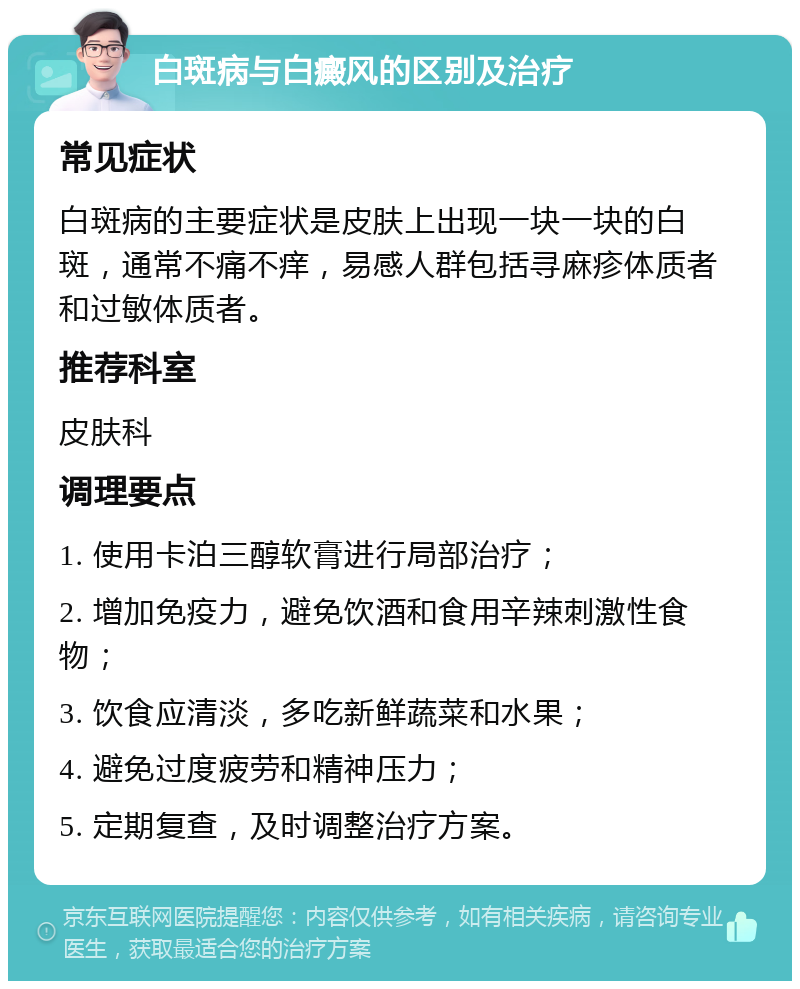 白斑病与白癜风的区别及治疗 常见症状 白斑病的主要症状是皮肤上出现一块一块的白斑，通常不痛不痒，易感人群包括寻麻疹体质者和过敏体质者。 推荐科室 皮肤科 调理要点 1. 使用卡泊三醇软膏进行局部治疗； 2. 增加免疫力，避免饮酒和食用辛辣刺激性食物； 3. 饮食应清淡，多吃新鲜蔬菜和水果； 4. 避免过度疲劳和精神压力； 5. 定期复查，及时调整治疗方案。