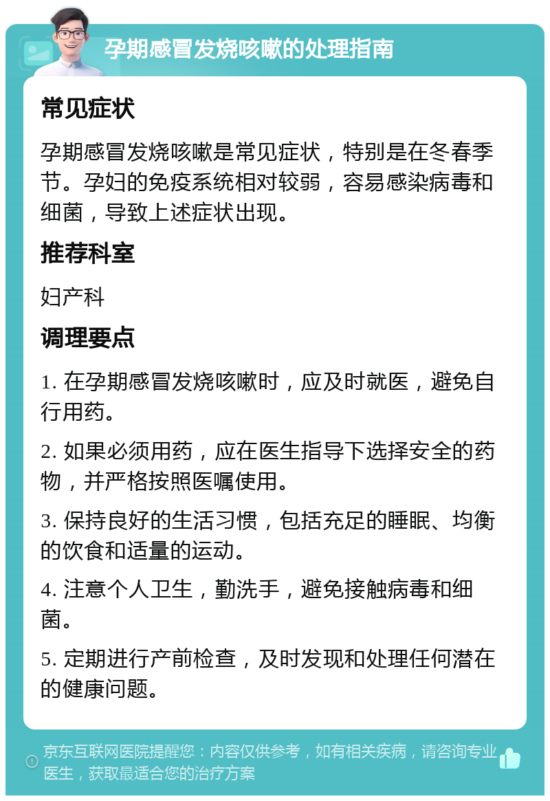 孕期感冒发烧咳嗽的处理指南 常见症状 孕期感冒发烧咳嗽是常见症状，特别是在冬春季节。孕妇的免疫系统相对较弱，容易感染病毒和细菌，导致上述症状出现。 推荐科室 妇产科 调理要点 1. 在孕期感冒发烧咳嗽时，应及时就医，避免自行用药。 2. 如果必须用药，应在医生指导下选择安全的药物，并严格按照医嘱使用。 3. 保持良好的生活习惯，包括充足的睡眠、均衡的饮食和适量的运动。 4. 注意个人卫生，勤洗手，避免接触病毒和细菌。 5. 定期进行产前检查，及时发现和处理任何潜在的健康问题。