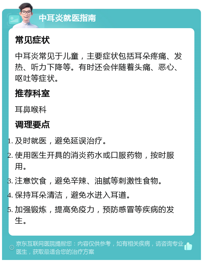 中耳炎就医指南 常见症状 中耳炎常见于儿童，主要症状包括耳朵疼痛、发热、听力下降等。有时还会伴随着头痛、恶心、呕吐等症状。 推荐科室 耳鼻喉科 调理要点 及时就医，避免延误治疗。 使用医生开具的消炎药水或口服药物，按时服用。 注意饮食，避免辛辣、油腻等刺激性食物。 保持耳朵清洁，避免水进入耳道。 加强锻炼，提高免疫力，预防感冒等疾病的发生。