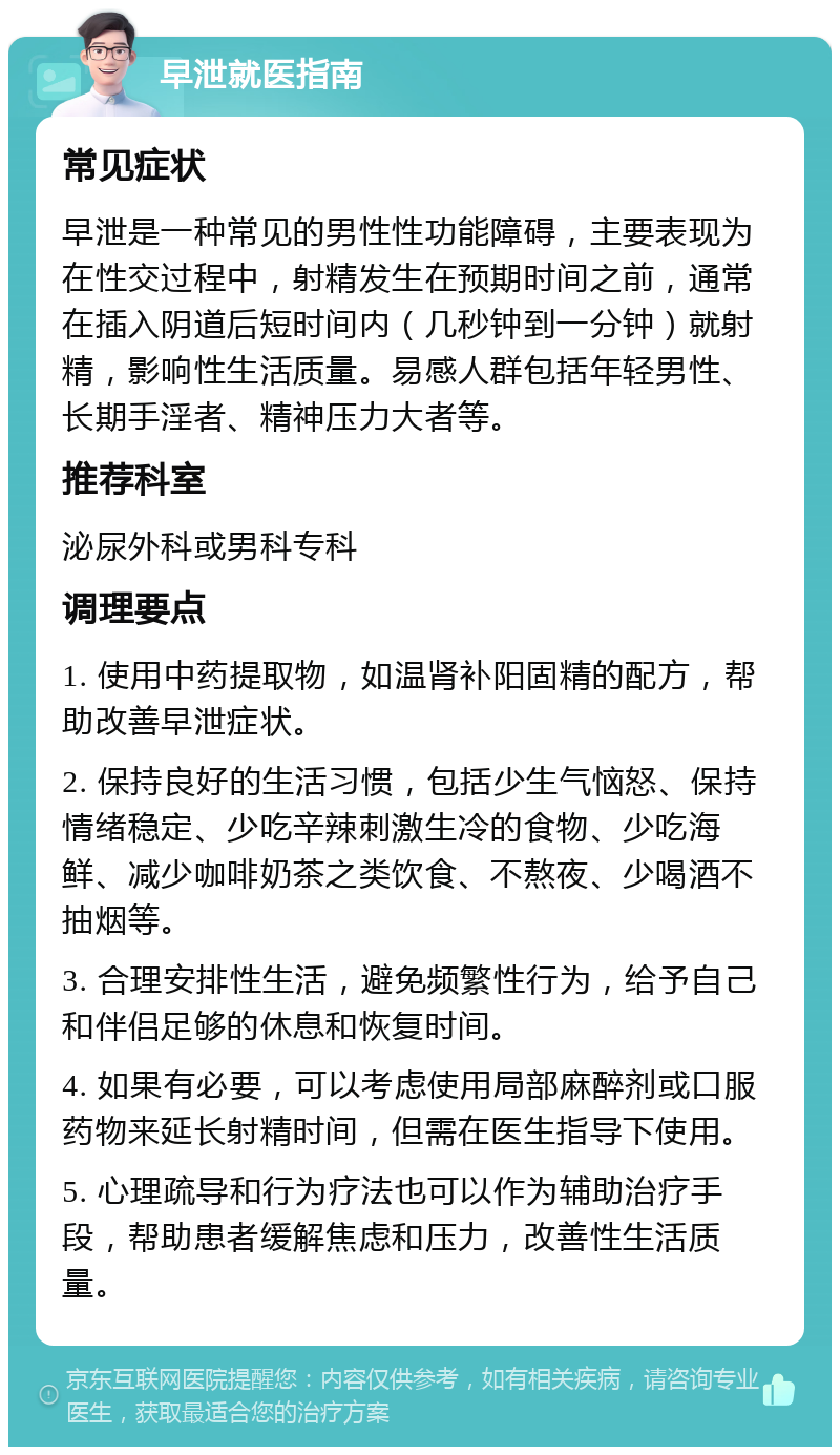 早泄就医指南 常见症状 早泄是一种常见的男性性功能障碍，主要表现为在性交过程中，射精发生在预期时间之前，通常在插入阴道后短时间内（几秒钟到一分钟）就射精，影响性生活质量。易感人群包括年轻男性、长期手淫者、精神压力大者等。 推荐科室 泌尿外科或男科专科 调理要点 1. 使用中药提取物，如温肾补阳固精的配方，帮助改善早泄症状。 2. 保持良好的生活习惯，包括少生气恼怒、保持情绪稳定、少吃辛辣刺激生冷的食物、少吃海鲜、减少咖啡奶茶之类饮食、不熬夜、少喝酒不抽烟等。 3. 合理安排性生活，避免频繁性行为，给予自己和伴侣足够的休息和恢复时间。 4. 如果有必要，可以考虑使用局部麻醉剂或口服药物来延长射精时间，但需在医生指导下使用。 5. 心理疏导和行为疗法也可以作为辅助治疗手段，帮助患者缓解焦虑和压力，改善性生活质量。