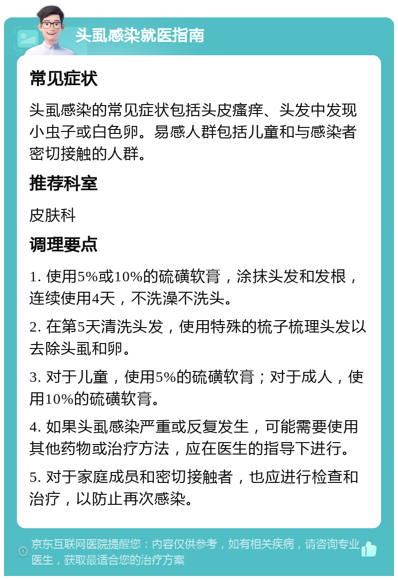 头虱感染就医指南 常见症状 头虱感染的常见症状包括头皮瘙痒、头发中发现小虫子或白色卵。易感人群包括儿童和与感染者密切接触的人群。 推荐科室 皮肤科 调理要点 1. 使用5%或10%的硫磺软膏，涂抹头发和发根，连续使用4天，不洗澡不洗头。 2. 在第5天清洗头发，使用特殊的梳子梳理头发以去除头虱和卵。 3. 对于儿童，使用5%的硫磺软膏；对于成人，使用10%的硫磺软膏。 4. 如果头虱感染严重或反复发生，可能需要使用其他药物或治疗方法，应在医生的指导下进行。 5. 对于家庭成员和密切接触者，也应进行检查和治疗，以防止再次感染。