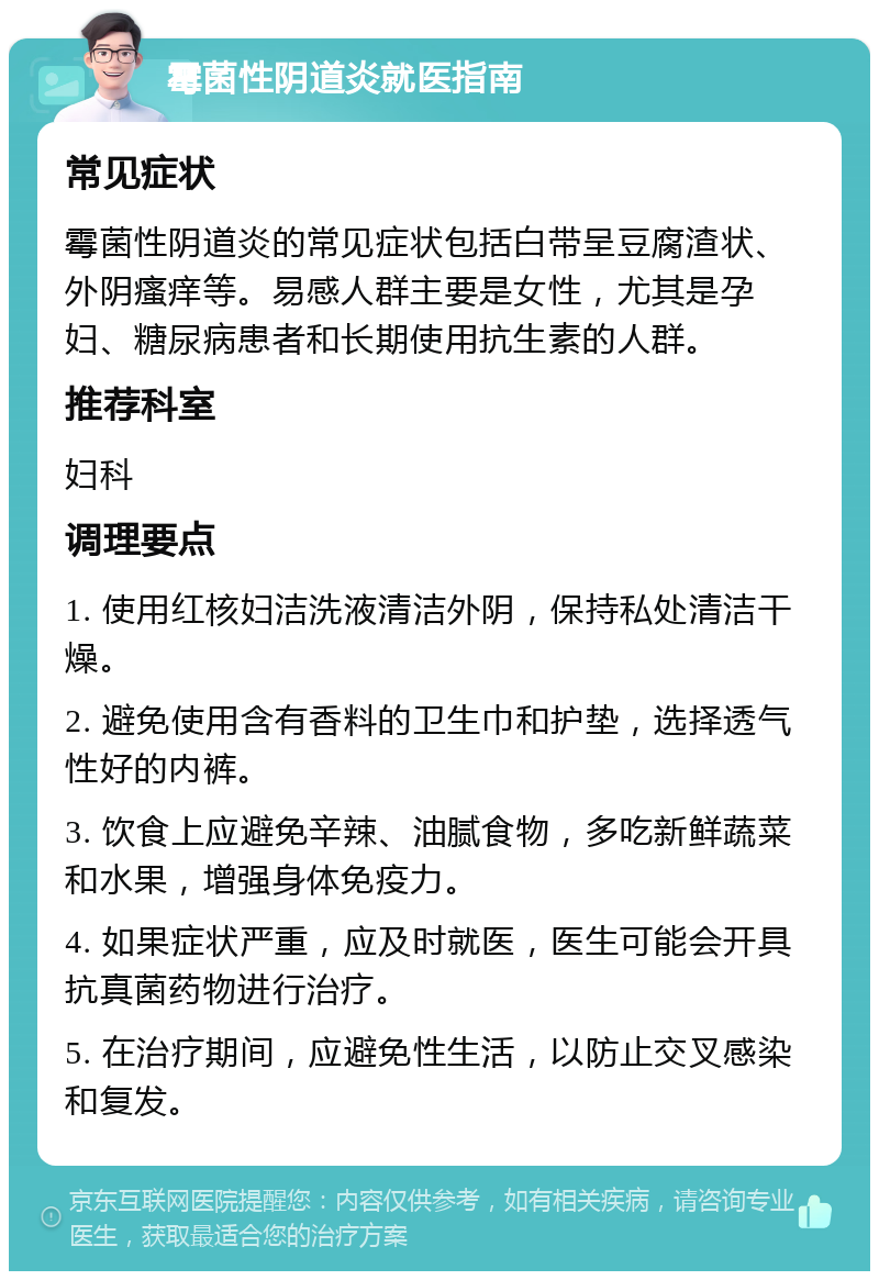 霉菌性阴道炎就医指南 常见症状 霉菌性阴道炎的常见症状包括白带呈豆腐渣状、外阴瘙痒等。易感人群主要是女性，尤其是孕妇、糖尿病患者和长期使用抗生素的人群。 推荐科室 妇科 调理要点 1. 使用红核妇洁洗液清洁外阴，保持私处清洁干燥。 2. 避免使用含有香料的卫生巾和护垫，选择透气性好的内裤。 3. 饮食上应避免辛辣、油腻食物，多吃新鲜蔬菜和水果，增强身体免疫力。 4. 如果症状严重，应及时就医，医生可能会开具抗真菌药物进行治疗。 5. 在治疗期间，应避免性生活，以防止交叉感染和复发。