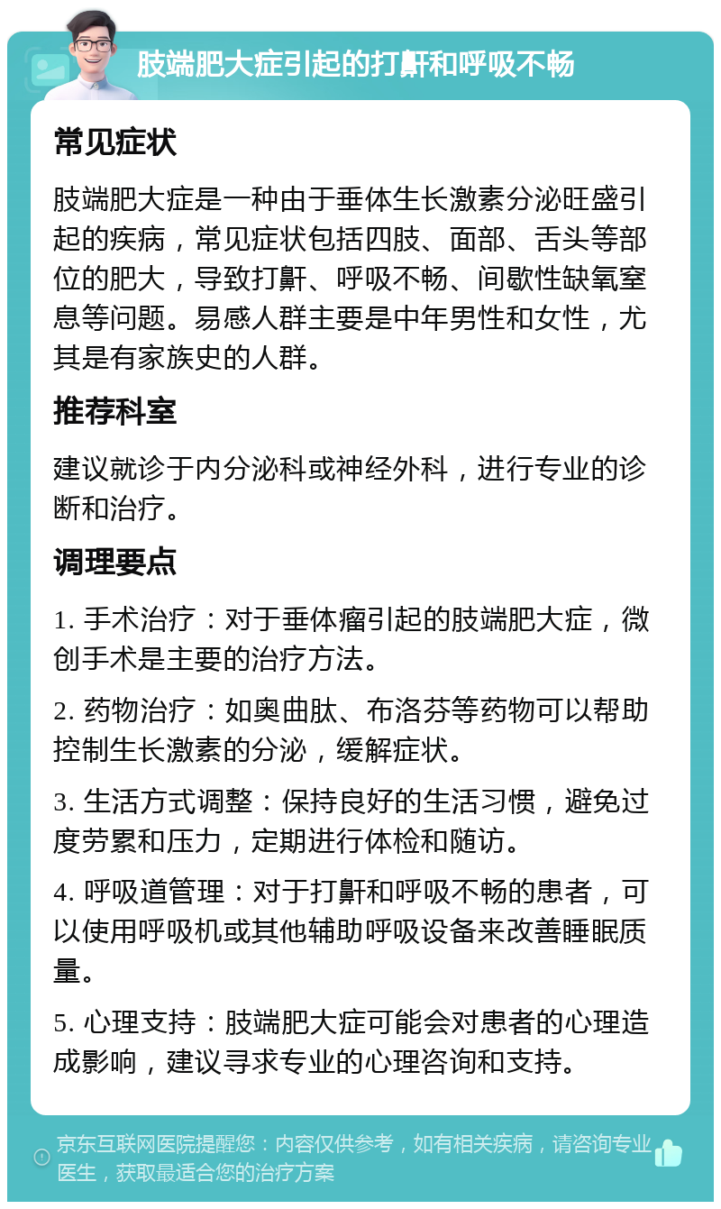 肢端肥大症引起的打鼾和呼吸不畅 常见症状 肢端肥大症是一种由于垂体生长激素分泌旺盛引起的疾病，常见症状包括四肢、面部、舌头等部位的肥大，导致打鼾、呼吸不畅、间歇性缺氧窒息等问题。易感人群主要是中年男性和女性，尤其是有家族史的人群。 推荐科室 建议就诊于内分泌科或神经外科，进行专业的诊断和治疗。 调理要点 1. 手术治疗：对于垂体瘤引起的肢端肥大症，微创手术是主要的治疗方法。 2. 药物治疗：如奥曲肽、布洛芬等药物可以帮助控制生长激素的分泌，缓解症状。 3. 生活方式调整：保持良好的生活习惯，避免过度劳累和压力，定期进行体检和随访。 4. 呼吸道管理：对于打鼾和呼吸不畅的患者，可以使用呼吸机或其他辅助呼吸设备来改善睡眠质量。 5. 心理支持：肢端肥大症可能会对患者的心理造成影响，建议寻求专业的心理咨询和支持。